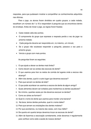 44

respostas, para que pudessem mostrar e compartilhar os conhecimentos adquiridos
nas oficinas.
Para o jogo, os alunos foram divididos em quatro grupos; a cada rodada,
escolhiam um número de 1 a 16 e respondiam à pergunta que se encontrava dentro
do envelope. Antes de iniciar o jogo, as regras foram fixadas:
•

Cada rodada valia dez pontos;

•

O componente do grupo que soprasse a resposta perdia a vez de jogar na
próxima rodada;

•

Cada pergunta deveria ser respondida em, no máximo, um minuto;

•

Se o grupo não soubesse responder a pergunta, passava a vez para o
próximo grupo;

•

Vencia o grupo com mais pontos.
As perguntas foram as seguintes:

1. O que ajuda a deixar os dentes mais fortes?
2. Como devem ser as cerdas das escovas de dente?
3. O que usamos para tirar os restos de comida de lugares onde a escova não
alcança?
4. Além dos dentes, qual é o outro lugar que devemos escovar?
5. Para que servem os dentes de leite?
6. O que pode acontecer se usarmos a escova de dente de algum amigo?
7. Quais alimentos devem ser evitados para mantermos os dentes saudáveis?
8. No mínimo, quantas vezes por dia devemos escovar os dentes?
9. Como as cáries se formam?
10. Qual é o nome do dente que usamos para morder uma banana?
11. Na boca, temos dentes pontudos, qual é o nome deles?
12. Para que servem as ondulações dos dentes molares?
13. Por que acordamos, na maioria das vezes, com mau hálito?
14. De quanto em quanto tempo devemos trocar as escovas de dente?
15. Além de fazermos a escovação corretamente, onde devemos ir regularmente
para verificar como está a saúde de nossos dentes?

 