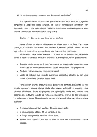 45

16. No mínimo, quantas vezes por ano devemos ir ao dentista?
(Os objetivos desta oficina foram plenamente atendidos. Embora o jogo de
perguntas e respostas fosse simples, os alunos conseguiram relembrar, por
intermédio dele, o que aprenderam. Todos se mostraram muito engajados e não
tiveram dificuldades em responder às perguntas.)
Oficina 10 – Elaboração das dicas para o panfleto
Nesta oficina, os alunos elaboraram as dicas para o panfleto. Para essa
produção, a oficina foi dividida em dois momentos, sendo o primeiro voltado ao uso
dos verbos no imperativo e o segundo, ao uso do ponto final nas frases.
Inicialmente, cada aluno recebeu o panfleto sobre Medidas de prevenção
contra a gripe – já utilizado em outras oficinas – e, em seguida, foram questionados:
•

Quando vocês ouvem as frases “Ao espirar ou tossir, não contamine suas
mãos. Use um lenço descartável ou a dobra do cotovelo.”, no que pensam?

•

As dicas indicam algo que precisamos fazer?

•

Vocês já notaram que quando queremos aconselhar alguém ou dar uma
ordem nós usamos palavras desse tipo?
Para auxiliar, a turma procurou essas palavras no panfleto, circulando-as. Até

aquele momento, alguns alunos ainda não haviam entendido o emprego das
palavras circuladas. Então, foi proposto um jogo rápido, onde eles, mesmo não
sabendo que estavam usando os verbos no imperativo, tiveram de dar ordens ou
conselhos aos colegas. Aleatoriamente, um aluno era escolhido e exposto a um fato
qualquer:
•

O colega deixou cair lixo no chão. Dê uma ordem a ele.

•

O colega perdeu o lápis. Dê um conselho a ele.

•

A colega está gritando. Dê uma ordem a ela.

•

Alguém está comendo chiclete na sala de aula. Dê um conselho a essa
pessoa.

 