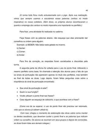 46

(A turma toda ficou muito entusiasmada com o jogo. Após sua realização,
vimos que sempre usamos e escutamos essas palavras (verbos no modo
imperativo) no nosso cotidiano. Além disso, os próprios alunos reconheceram o
quanto o emprego dos verbos no modo imperativo era importante no panfleto.)
Para fixar, uma atividade foi realizada no caderno:
Faça frases com as palavras abaixo, não esqueça que elas precisarão dar
conselhos ou ordem para alguém:
Exemplo: a) BEBER: Não beba nada gelado no inverno.
b) Sentar:
c) Comer:
d) Andar:
Para fins de correção, as respostas foram socializadas e discutidas pela
turma.
A segunda parte da oficina foi voltada para o uso do ponto final. Utilizando o
mesmo panfleto como base, foi chamada a atenção dos alunos para o fato de que
os sinais de pontuação não aparecem apenas no título dos panfletos, mas também
ao final de todas as dicas. Logo depois, foram feitas perguntas orais sobre a
importância do sinal de pontuação encontrado:
•

Que sinal de pontuação é este?

•

Qual é a sua função?

•

Vocês utilizam o ponto final nas frases?

•

Caso alguém se esqueça de colocá-lo, o que acontece com a frase?
(Como era de se esperar, o uso do ponto final não precisou ser retomado,

visto que os alunos já sabiam utilizá-lo).
Com isso, chegou o momento da elaboração das dicas sobre como manter
os dentes saudáveis, que deveriam conter o ponto final e as palavras que indicam
ordem ou conselho. Os alunos se reuniram em seus grupos e depois de concluídas,
as dicas foram lidas aos demais colegas.)

 