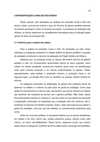 48

4 APRESENTAÇÃO E ANÁLISE DOS DADOS
Neste capítulo, são abordadas as análises da produção inicial e final dos
alunos. Assim, procurou-se enfocar o grau de domínio do gênero panfleto presente
na primeira produção e como no decorrer do projeto, no processo de realização das
oficinas, os alunos adquiriram as competências necessárias para a produção desse
gênero de texto na produção final.
4.1 Critérios para a análise dos dados
Para a análise da produção inicial e final, 20 produções ao todo, foram
utilizadas as categorias presentes no modelo didático do gênero panfleto e na grade
de avaliação construída no decorrer da aplicação do Projeto Didático de Gênero.
Sabendo que, na produção inicial, os alunos não tinham domínio do gênero
panfleto e nem um conhecimento aprofundado acerca do tema proposto, como
manter os dentes saudáveis, procurou-se observar quais eram as semelhanças
entre essa primeira produção e as marcas predominantes no gênero. Então,
separadamente, cada panfleto é analisado; primeiro, a produção inicial e, em
segundo lugar, a produção final onde se verificam os avanços obtidos durante as
oficinas.
As categorias elencadas na didatização de gênero não poderiam deixar de
aparecer na análise e o mesmo se pode dizer da grade de avaliação. Como essa
grade foi coconstruída em sala de aula, ela permitiu aos alunos elencar os critérios
que deveriam ser avaliados de acordo com o gênero panfleto. Além disso, diante
dos pressupostos trazidos no Capítulo 2, que tem como um dos pilares de discussão
a progressão continuada, foi explicitado que a avaliação deve ser contínua, isto é,
acontecer no decorrer do trabalho proposto. Assim, nada mais justo do que utilizar a
grade de avaliação, uma vez que ela sintetiza os conhecimentos adquiridos pela
turma.
Antes do início das análises, é importante lembrar que os alunos trabalharam
em duplas e em trios, sendo que, nesses pequenos grupos, sempre havia, pelo
menos, um aluno não-alfabetizado. Dessa forma, espera-se provar que mesmo
esses alunos conseguiram contribuir de forma efetiva para a produção dos panfletos.

 