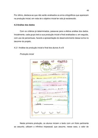 49

Por último, destaca-se que não serão analisados os erros ortográficos que aparecem
na produção inicial, em vista de o objetivo inicial ter sido já esclarecido.
4.2 Análise dos dados
Com os critérios já determinados, passa-se para a efetiva análise dos dados.
Inicialmente, cada grupo terá a sua produção inicial e final analisadas e, em seguida,
com uso de percentuais, haverá a apresentação do desenvolvimento dessa turma no
decorrer do projeto.
4.2.1 Análise da produção inicial e final dos alunos A e B
Produção inicial

Nesta primeira produção, os alunos iniciam o texto com um título pertinente
ao assunto; utilizam o infinitivo impessoal, que assume, nesse caso, o valor de

 
