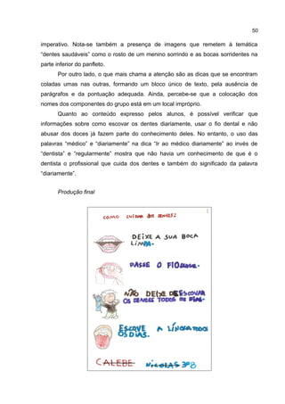 50

imperativo. Nota-se também a presença de imagens que remetem à temática
“dentes saudáveis” como o rosto de um menino sorrindo e as bocas sorridentes na
parte inferior do panfleto.
Por outro lado, o que mais chama a atenção são as dicas que se encontram
coladas umas nas outras, formando um bloco único de texto, pela ausência de
parágrafos e da pontuação adequada. Ainda, percebe-se que a colocação dos
nomes dos componentes do grupo está em um local impróprio.
Quanto ao conteúdo expresso pelos alunos, é possível verificar que
informações sobre como escovar os dentes diariamente, usar o fio dental e não
abusar dos doces já fazem parte do conhecimento deles. No entanto, o uso das
palavras “médico” e “diariamente” na dica “Ir ao médico diariamente” ao invés de
“dentista” e “regularmente” mostra que não havia um conhecimento de que é o
dentista o profissional que cuida dos dentes e também do significado da palavra
“diariamente”.
Produção final

 