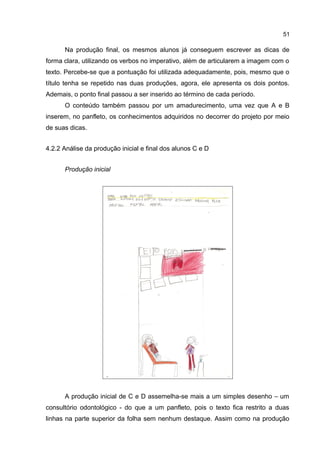 51

Na produção final, os mesmos alunos já conseguem escrever as dicas de
forma clara, utilizando os verbos no imperativo, além de articularem a imagem com o
texto. Percebe-se que a pontuação foi utilizada adequadamente, pois, mesmo que o
título tenha se repetido nas duas produções, agora, ele apresenta os dois pontos.
Ademais, o ponto final passou a ser inserido ao término de cada período.
O conteúdo também passou por um amadurecimento, uma vez que A e B
inserem, no panfleto, os conhecimentos adquiridos no decorrer do projeto por meio
de suas dicas.
4.2.2 Análise da produção inicial e final dos alunos C e D
Produção inicial

A produção inicial de C e D assemelha-se mais a um simples desenho – um
consultório odontológico - do que a um panfleto, pois o texto fica restrito a duas
linhas na parte superior da folha sem nenhum destaque. Assim como na produção

 