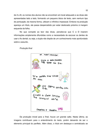 52

de A e B, os nomes dos alunos não se encontram em local adequado e as dicas são
apresentadas lado a lado, formando um pequeno bloco de texto, sem nenhum tipo
de pontuação; da mesma forma, utilizam o infinitivo impessoal. Embora na produção
apareça um título, ele passa despercebido por estar deslocado próximo à margem
esquerda da folha.
No que compete ao teor das dicas, percebe-se que C e D inserem
informações amplamente difundidas como a necessidade de escovar os dentes de
usar o fio dental, ou seja, a dupla não dispõe de um conhecimento mais aprofundado
sobre o assunto.
Produção final

Da produção inicial para a final, houve um grande salto. Nesta última, as
imagens contribuem para o entendimento do texto, porém deixando de ser o
elemento principal do panfleto. Além disso, o título em destaque e centralizado se

 