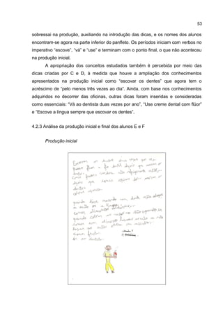 53

sobressai na produção, auxiliando na introdução das dicas, e os nomes dos alunos
encontram-se agora na parte inferior do panfleto. Os períodos iniciam com verbos no
imperativo “escove”, “vá” e “use” e terminam com o ponto final, o que não aconteceu
na produção inicial.
A apropriação dos conceitos estudados também é percebida por meio das
dicas criadas por C e D, à medida que houve a ampliação dos conhecimentos
apresentados na produção inicial como “escovar os dentes” que agora tem o
acréscimo de “pelo menos três vezes ao dia”. Ainda, com base nos conhecimentos
adquiridos no decorrer das oficinas, outras dicas foram inseridas e consideradas
como essenciais: “Vá ao dentista duas vezes por ano”, “Use creme dental com flúor”
e “Escove a língua sempre que escovar os dentes”.
4.2.3 Análise da produção inicial e final dos alunos E e F
Produção inicial

 