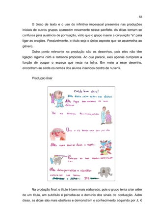 58

O bloco de texto e o uso do infinitivo impessoal presentes nas produções
iniciais de outros grupos aparecem novamente nesse panfleto. As dicas tornam-se
confusas pela ausência de pontuação, visto que o grupo insere a conjunção “e” para
ligar as orações. Possivelmente, o título seja o único aspecto que se assemelha ao
gênero.
Outro ponto relevante na produção são os desenhos, pois eles não têm
ligação alguma com a temática proposta. Ao que parece, eles apenas cumprem a
função de ocupar o espaço que resta na folha. Em meio a esse desenho,
encontram-se ainda os nomes dos alunos inseridos dentro de nuvens.
Produção final

Na produção final, o título é bem mais elaborado, pois o grupo tenta criar além
de um título, um subtítulo e percebe-se o domínio dos sinais de pontuação. Além
disso, as dicas são mais objetivas e demonstram o conhecimento adquirido por J, K

 