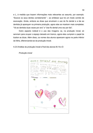 59

e L, à medida que trazem informações mais relevantes ao assunto, por exemplo:
“Escove os seus dentes corretamente” – ao enfatizar que há um modo correto de
escovação. Ainda, embora as dicas que envolvam o uso do fio dental e a ida ao
dentista já apareçam na primeira produção, agora elas se mostram mais completas:
“Vá ao dentista duas vezes por ano” e “Use fio dental uma vez por dia”.
Outro aspecto notável é o uso das imagens; se, na produção inicial, só
serviram para ocupar o espaço deixado em branco, agora elas cumprem o papel de
ilustrar as dicas. Além disso, os nomes dos alunos aparecem agora na parte inferior
da folha, diferenciando-se da produção inicial.
4.2.6 Análise da produção inicial e final dos alunos M, N e O
Produção inicial

 