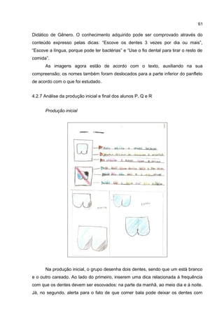 61

Didático de Gênero. O conhecimento adquirido pode ser comprovado através do
conteúdo expresso pelas dicas: “Escove os dentes 3 vezes por dia ou mais”,
“Escove a língua, porque pode ter bactérias” e “Use o fio dental para tirar o resto de
comida”.
As imagens agora estão de acordo com o texto, auxiliando na sua
compreensão; os nomes também foram deslocados para a parte inferior do panfleto
de acordo com o que foi estudado.
4.2.7 Análise da produção inicial e final dos alunos P, Q e R
Produção inicial

Na produção inicial, o grupo desenha dois dentes, sendo que um está branco
e o outro careado. Ao lado do primeiro, inserem uma dica relacionada à frequência
com que os dentes devem ser escovados: na parte da manhã, ao meio dia e à noite.
Já, no segundo, alerta para o fato de que comer bala pode deixar os dentes com

 