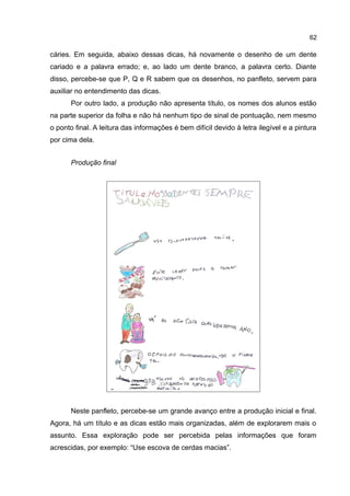 62

cáries. Em seguida, abaixo dessas dicas, há novamente o desenho de um dente
cariado e a palavra errado; e, ao lado um dente branco, a palavra certo. Diante
disso, percebe-se que P, Q e R sabem que os desenhos, no panfleto, servem para
auxiliar no entendimento das dicas.
Por outro lado, a produção não apresenta título, os nomes dos alunos estão
na parte superior da folha e não há nenhum tipo de sinal de pontuação, nem mesmo
o ponto final. A leitura das informações é bem difícil devido à letra ilegível e a pintura
por cima dela.
Produção final

Neste panfleto, percebe-se um grande avanço entre a produção inicial e final.
Agora, há um título e as dicas estão mais organizadas, além de explorarem mais o
assunto. Essa exploração pode ser percebida pelas informações que foram
acrescidas, por exemplo: “Use escova de cerdas macias”.

 