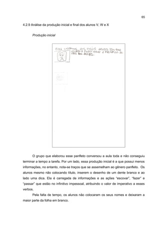 65

4.2.9 Análise da produção inicial e final dos alunos V, W e X
Produção inicial

O grupo que elaborou esse panfleto conversou a aula toda e não conseguiu
terminar a tempo a tarefa. Por um lado, essa produção inicial é a que possui menos
informações, no entanto, nota-se traços que se assemelham ao gênero panfleto. Os
alunos mesmo não colocando título, inserem o desenho de um dente branco e ao
lado uma dica. Ela é carregada de informações e as ações “escovar”, “fazer” e
“passar” que estão no infinitivo impessoal, atribuindo o valor de imperativo a esses
verbos.
Pela falta de tempo, os alunos não colocaram os seus nomes e deixaram a
maior parte da folha em branco.

 