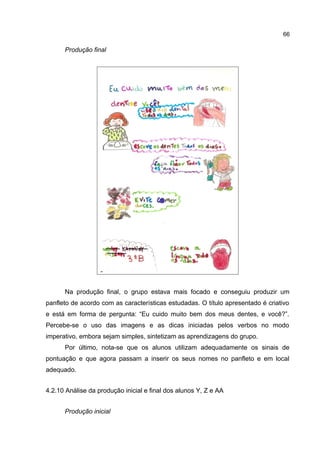 66

Produção final

Na produção final, o grupo estava mais focado e conseguiu produzir um
panfleto de acordo com as características estudadas. O título apresentado é criativo
e está em forma de pergunta: “Eu cuido muito bem dos meus dentes, e você?”.
Percebe-se o uso das imagens e as dicas iniciadas pelos verbos no modo
imperativo, embora sejam simples, sintetizam as aprendizagens do grupo.
Por último, nota-se que os alunos utilizam adequadamente os sinais de
pontuação e que agora passam a inserir os seus nomes no panfleto e em local
adequado.
4.2.10 Análise da produção inicial e final dos alunos Y, Z e AA
Produção inicial

 
