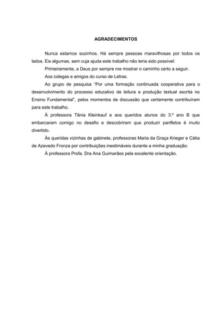 AGRADECIMENTOS
Nunca estamos sozinhos. Há sempre pessoas maravilhosas por todos os
lados. Eis algumas, sem cuja ajuda este trabalho não teria sido possível:
Primeiramente, a Deus por sempre me mostrar o caminho certo a seguir.
Aos colegas e amigos do curso de Letras.
Ao grupo de pesquisa “Por uma formação continuada cooperativa para o
desenvolvimento do processo educativo de leitura e produção textual escrita no
Ensino Fundamental”, pelos momentos de discussão que certamente contribuíram
para este trabalho.
À professora Tânia Kleinkauf e aos queridos alunos do 3.º ano B que
embarcaram comigo no desafio e descobriram que produzir panfletos é muito
divertido.
Às queridas vizinhas de gabinete, professoras Maria da Graça Krieger e Cátia
de Azevedo Fronza por contribuições inestimáveis durante a minha graduação.
À professora Profa. Dra Ana Guimarães pela excelente orientação.

 