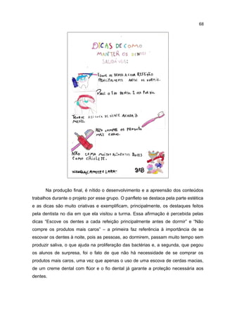 68

Na produção final, é nítido o desenvolvimento e a apreensão dos conteúdos
trabalhos durante o projeto por esse grupo. O panfleto se destaca pela parte estética
e as dicas são muito criativas e exemplificam, principalmente, os destaques feitos
pela dentista no dia em que ela visitou a turma. Essa afirmação é percebida pelas
dicas “Escove os dentes a cada refeição principalmente antes de dormir” e “Não
compre os produtos mais caros” – a primeira faz referência à importância de se
escovar os dentes à noite, pois as pessoas, ao dormirem, passam muito tempo sem
produzir saliva, o que ajuda na proliferação das bactérias e, a segunda, que pegou
os alunos de surpresa, foi o fato de que não há necessidade de se comprar os
produtos mais caros, uma vez que apenas o uso de uma escova de cerdas macias,
de um creme dental com flúor e o fio dental já garante a proteção necessária aos
dentes.

 