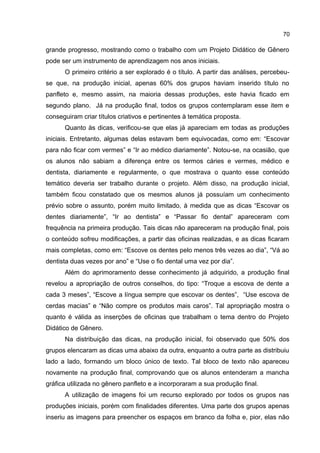 70

grande progresso, mostrando como o trabalho com um Projeto Didático de Gênero
pode ser um instrumento de aprendizagem nos anos iniciais.
O primeiro critério a ser explorado é o título. A partir das análises, percebeuse que, na produção inicial, apenas 60% dos grupos haviam inserido título no
panfleto e, mesmo assim, na maioria dessas produções, este havia ficado em
segundo plano. Já na produção final, todos os grupos contemplaram esse item e
conseguiram criar títulos criativos e pertinentes à temática proposta.
Quanto às dicas, verificou-se que elas já apareciam em todas as produções
iniciais. Entretanto, algumas delas estavam bem equivocadas, como em: “Escovar
para não ficar com vermes” e “Ir ao médico diariamente”. Notou-se, na ocasião, que
os alunos não sabiam a diferença entre os termos cáries e vermes, médico e
dentista, diariamente e regularmente, o que mostrava o quanto esse conteúdo
temático deveria ser trabalho durante o projeto. Além disso, na produção inicial,
também ficou constatado que os mesmos alunos já possuíam um conhecimento
prévio sobre o assunto, porém muito limitado, à medida que as dicas “Escovar os
dentes diariamente”, “Ir ao dentista” e “Passar fio dental” apareceram com
frequência na primeira produção. Tais dicas não apareceram na produção final, pois
o conteúdo sofreu modificações, a partir das oficinas realizadas, e as dicas ficaram
mais completas, como em: “Escove os dentes pelo menos três vezes ao dia”, “Vá ao
dentista duas vezes por ano” e “Use o fio dental uma vez por dia”.
Além do aprimoramento desse conhecimento já adquirido, a produção final
revelou a apropriação de outros conselhos, do tipo: “Troque a escova de dente a
cada 3 meses”, “Escove a língua sempre que escovar os dentes”, “Use escova de
cerdas macias” e “Não compre os produtos mais caros”. Tal apropriação mostra o
quanto é válida as inserções de oficinas que trabalham o tema dentro do Projeto
Didático de Gênero.
Na distribuição das dicas, na produção inicial, foi observado que 50% dos
grupos elencaram as dicas uma abaixo da outra, enquanto a outra parte as distribuiu
lado a lado, formando um bloco único de texto. Tal bloco de texto não apareceu
novamente na produção final, comprovando que os alunos entenderam a mancha
gráfica utilizada no gênero panfleto e a incorporaram a sua produção final.
A utilização de imagens foi um recurso explorado por todos os grupos nas
produções iniciais, porém com finalidades diferentes. Uma parte dos grupos apenas
inseriu as imagens para preencher os espaços em branco da folha e, pior, elas não

 