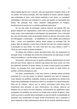 71

tinham ligação alguma com o assunto, visto que apareceram corações, flores e até
um castelo. Na mesma produção, 60% dos trabalhos já haviam utilizado imagens
mais pertinentes ao tema, como dentes saudáveis e com cáries; um consultório
odontológico e alimentos que prejudicam e outros que ajudam na manutenção dos
dentes. Na produção final, todos utilizaram adequadamente as imagens,
escolhendo-as de acordo com o conteúdo explicitado pelas dicas.
No uso dos sinais de pontuação, pode-se observar que apenas 50% dos
grupos utilizaram com regularidade o ponto final na primeira produção, sendo que
outros sinais, como exclamação ou interrogação, não apareceram. Com a retomada
dos usos dos principais sinais de pontuação durante as oficinas: dois pontos, ponto
de interrogação e exclamação – já trabalhados em outra ocasião pela professora
titular – houve uma significativa melhora desse aspecto na produção final. Os
grupos, além de utilizarem o ponto final ao término de cada dica, também exploram
a pontuação em seus títulos: “Eu cuido muito bem dos meus dentes e você?” e
“Dicas de como manter os dentes saudáveis:”.
Os últimos dois critérios a serem discutidos foram itens não apareceram na
produção inicial: a colocação dos nomes dos componentes de cada grupo na parte
inferior do panfleto e o uso dos verbos no imperativo.
No primeiro, verificou-se que os grupos escolheram aleatoriamente um local
para pôr seus nomes. Alguns os inseriram logo abaixo das dicas; outros, em meio
aos desenhos; somente um grupo colocou os nomes na parte superior do panfleto.
Porém, na produção final, todos puseram os seus nomes na parte inferior do
panfleto, conforme estudado em aula.
Por último, possivelmente, o que mais chamou a atenção nessas primeiras
produções foi o uso dos verbos no infinitivo impessoal com valor de imperativo,
modo utilizado nos panfletos analisados. Sabe-se da equivalência de sentido entre
essas duas possibilidades de expressar ordens ou conselhos na Língua Portuguesa.
Pelo uso do infinitivo, nota-se que os alunos reconhecem essa forma como
fundamental para persuadir os seus interlocutores. No entanto, optou-se por
trabalhar com os verbos no modo imperativo, primeiramente, por aparecerem assim
conjugados nos panfletos que serviram de modelo para o estudo do gênero. Outro
motivo que levou à escolha dessa abordagem na sala de aula foi a possibilidade de
aproximar uma característica da língua escrita (reconhece-se que o imperativo é
pouco frequente na fala) escolarizando-a dentro de um contexto significativo para os

 