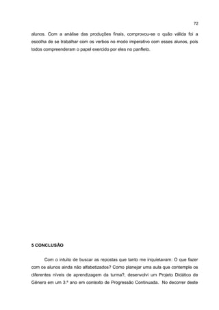 72

alunos. Com a análise das produções finais, comprovou-se o quão válida foi a
escolha de se trabalhar com os verbos no modo imperativo com esses alunos, pois
todos compreenderam o papel exercido por eles no panfleto.

5 CONCLUSÃO
Com o intuito de buscar as repostas que tanto me inquietavam: O que fazer
com os alunos ainda não alfabetizados? Como planejar uma aula que contemple os
diferentes níveis de aprendizagem da turma?, desenvolvi um Projeto Didático de
Gênero em um 3.º ano em contexto de Progressão Continuada. No decorrer deste

 