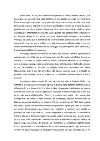 74

Além disso, ao adquirir o domínio do gênero, a turma também mostrou que
conseguiu se apropriar dos usos possíveis e adequados do verbo no imperativo.
Essa apropriação comprova que é possível trazer para a sala de aula usos mais
formais da escrita e trabalhá-los de forma significativa, opondo-se à ideia de alguns
professores que ainda julgam impossível fazer uma transposição didática dessa
natureza, por entenderem que alunos tão pequenos não conseguiriam compreender
as funções desse modo verbal em uma determinada situação comunicativa.
Verificou-se, pois, que a existência de um tratamento contextualizado para o item
gramatical, uma vez que a análise proposta promoveu a reflexão sobre o uso dos
verbos em contexto real de leitura e de produção textual do gênero alvo, permite sua
transposição didática com sucesso.
O espaço destinado ao estudo do tema, nas oficinas, também oportunizou o
crescimento, à medida que se enriquece com as informações recebidas durante as
oficinas. Com base no vídeo a que se assistiu, na leitura extensiva e na interação
com a dentista, os grupos conseguiram criar dicas consistentes, mostrando o quanto
o que foi trabalho no decorrer do projeto havia sido assimilado por todos.
Obviamente, tudo o que foi aprendido não serviu somente para a produção do
panfleto, mas também para enriquecer o conhecimento desses alunos sobre o
assunto.
A proposta deste estudo de caso de interface com o Projeto Didático de
Gênero e a progressão continuada aponta o quanto essa parceria contribui para a
alfabetização e o letramento dos alunos. Nas observações realizadas na mesma
sala de aula, antes do início da aplicação, era nítida a desmotivação dos alunos que
ainda não eram alfabetizados. Como, na maioria das vezes, não conseguiam
acompanhar as aulas e nem terminar as atividades, ficavam conversando ou
fazendo desenhos aleatórios no caderno. Porém, no decorrer do PDG, isso mudou.
Os alunos, antes sem nenhuma vontade de participar, agora, por meio do trabalho
em grupo, demonstraram que podiam, sim, trabalhar e cooperar na produção do
panfleto, se não o escrevendo, dando sugestões e aplicando os conhecimentos
sobre o gênero e tema aprendidos nas aulas. Assim, notou-se que, mesmo esses
alunos com mais dificuldades, tornaram-se mais autônomos e seguros. Depois de
algum tempo do término do projeto, ao reencontrar a professora regente dessa
turma, esta mencionou que adotou a forma de trabalho proposta: agora os alunos
sentam em pequenos grupos e produzem mais durante as aulas em razão disso. No

 