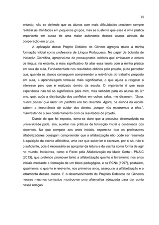 75

entanto, não se defende que os alunos com mais dificuldades precisem sempre
realizar as atividades em pequenos grupos, mas se sustenta que essa é uma prática
importante em busca de uma maior autonomia desses alunos através da
cooperação em grupo.
A aplicação desse Projeto Didático de Gênero agregou muito à minha
formação inicial como professora de Língua Portuguesa. No papel de bolsista de
Iniciação Científica, apropriei-me de pressupostos teóricos que embasam o ensino
de língua; no entanto, o mais significativo foi aliar essa teoria com a minha prática
em sala de aula. Fundamentada nos resultados obtidos pelo projeto, pude perceber
que, quando os alunos conseguem compreender a relevância do trabalho proposto
em aula, a aprendizagem torna-se mais significativa, o que ajuda a resgatar o
interesse pelo que é realizado dentro da escola. O importante é que essa
experiência não foi só significativa para mim, mas também para os alunos do 3.º
ano, que, após a distribuição dos panfletos em outras salas, me disseram: “Sora,
nunca pensei que fazer um panfleto era tão divertido. Agora, os alunos da escola
sabem a importância de cuidar dos dentes, porque nós mostramos a eles.”,
manifestando o seu contentamento com os resultados do projeto.
Diante do que foi exposto, torna-se claro que a pesquisa desenvolvida na
universidade pode, sim, auxiliar nas práticas de formação inicial e continuada dos
docentes. No que compete aos anos iniciais, espere-se que os professores
alfabetizadores consigam compreender que a alfabetização não pode ser resumida
à aquisição da escrita alfabética, uma vez que saber ler e escrever, por si só, não é
o suficiente, pois é necessário se apropriar da leitura e da escrita como forma de agir
no mundo. Iniciativas, como o Pacto pela Alfabetização na Idade Certa - PNAIC
(2013), que pretende promover tanto a alfabetização quanto o letramento nos anos
iniciais mediante a formação de um bloco pedagógico, e os PCNs (1997), postulam,
igualmente, o quanto é relevante, nos primeiros anos, assegurar a alfabetização e o
letramento desses alunos. E o desenvolvimento de Projetos Didáticos de Gêneros
nesses mesmos contextos mostrou-se uma alternativa adequada para dar conta
dessa relação.

 