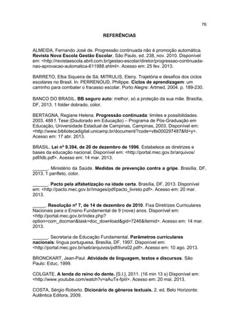 76

REFERÊNCIAS
ALMEIDA, Fernando José de. Progressão continuada não é promoção automática.
Revista Nova Escola Gestão Escolar, São Paulo, ed. 238, nov. 2010. Disponível
em: <http://revistaescola.abril.com.br/gestao-escolar/diretor/progressao-continuadanao-aprovacao-automatica-611988.shtml>. Acesso em: 25 fev. 2013.
BARRETO, Elba Siqueira de Sá; MITRULIS, Eleny. Trajetória e desafios dos ciclos
escolares no Brasil. In: PERRENOUD, Philippe. Ciclos de aprendizagem: um
caminho para combater o fracasso escolar. Porto Alegre: Artmed, 2004. p. 189-230.
BANCO DO BRASIL. BB seguro auto: melhor, só a proteção da sua mãe. Brasília,
DF, 2013. 1 folder dobrado, color.
BERTAGNA, Regiane Helena. Progressão continuada: limites e possibilidades.
2003. 488 f. Tese (Doutorado em Educação) – Programa de Pós-Graduação em
Educação, Universidade Estadual de Campinas, Campinas, 2003. Disponível em:
<http://www.bibliotecadigital.unicamp.br/document/?code=vtls000297487&fd=y>.
Acesso em: 17 abr. 2013.
BRASIL. Lei nº 9.394, de 20 de dezembro de 1996. Estabelece as diretrizes e
bases da educação nacional. Disponível em: <http://portal.mec.gov.br/arquivos/
pdf/ldb.pdf>. Acesso em: 14 mar. 2013.
______. Ministério da Saúde. Medidas de prevenção contra a gripe. Brasília, DF,
2013. 1 panfleto, color.
______. Pacto pela alfabetização na idade certa. Brasília, DF, 2013. Disponível
em: <http://pacto.mec.gov.br/images/pdf/pacto_livreto.pdf>. Acesso em: 20 mar.
2013.
_____. Resolução nº 7, de 14 de dezembro de 2010. Fixa Diretrizes Curriculares
Nacionais para o Ensino Fundamental de 9 (nove) anos. Disponível em:
<http://portal.mec.gov.br/index.php?
option=com_docman&task=doc_download&gid=7246&Itemid>. Acesso em: 14 mar.
2013.
______. Secretaria de Educação Fundamental. Parâmetros curriculares
nacionais: língua portuguesa. Brasília, DF, 1997. Disponível em:
<http://portal.mec.gov.br/seb/arquivos/pdf/livro02.pdf>. Acesso em: 10 ago. 2013.
BRONCKART, Jean-Paul. Atividade de linguagem, textos e discursos. São
Paulo: Educ, 1999.
COLGATE. A lenda do reino do dente. [S.I.], 2011. (16 min 13 s) Disponível em:
<http://www.youtube.com/watch?v=aAuTx-fpiiI>. Acesso em: 20 mai. 2013.
COSTA, Sérgio Roberto. Dicionário de gêneros textuais. 2. ed. Belo Horizonte:
Autêntica Editora, 2009.

 