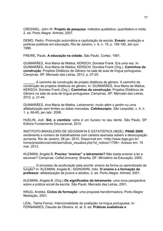 77

CRESWEL, John W. Projeto de pesquisa: métodos qualitativo, quantitativo e misto.
2. ed. Porto Alegre: Artmed, 2007.
DEMO, Pedro. Promoção automática e capitulação da escola. Ensaio: avaliação e
políticas públicas em educação, Rio de Janeiro, v. 6, n. 19, p. 159-190, abr./jun.
1998.
FREIRE, Paulo. A educação na cidade. São Paulo, Cortez, 1991.
GUIMARÃES, Ana Maria de Mattos; KERSCH, Dorotea Frank. Era uma vez. In:
GUIMARÃES, Ana Maria de Mattos; KERSCH, Dorotea Frank (Org.). Caminhos da
construção: Projetos Didáticos de Gênero na sala de aula de língua portuguesa.
Campinas, SP: Mercado das Letras, 2012. p. 07-20.
______. A caminho da construção de projeto didáticos de gênero. A caminho da
construção de projetos didáticos de gênero. In: GUIMARÃES, Ana Maria de Mattos;
KERSCH, Dorotea Frank (Org.). Caminhos da construção: Projetos Didáticos de
Gênero na sala de aula de língua portuguesa. Campinas, SP: Mercado das Letras,
2012. p. 21-44.
GUIMARÃES, Ana Maria de Mattos. Letramento: muito além o jardim ou uma
alfabetização sem limites ou datas marcadas. Calidoscópio, São Leopoldo, v. 4, n.
1, p. 60-65, jan./abr. 2006.
HUELIN, Jodi. Sid, o cientista: cárie é um buraco no seu dente. São Paulo, SP:
Editora Fundamento Educacional, 2010.
INSTITUTO BRASILEIRO DE GEOGRAFIA E ESTATÍSTICA (IBGE). PNAD 2009:
rendimento e número de trabalhadores com carteira assinada sobem e desocupação
aumenta. Rio de Janeiro, 08 jan. 2010. Disponível em: <http://www.ibge.gov.br/
home/presidencia/noticias/noticia_visualiza.php?id_noticia=1708>. Acesso em: 19
mar. 2013.
KLEIMAN, Angela B. Preciso “ensinar” o letramento? Não basta ensinar a ler e
escrever? Campinas: Cefiel-Unicamp; Brasília, DF: Ministério da Educação, 2005.
______. O processo de aculturação pela escrita: ensino da forma ou aprendizado da
função? In: KLEIMAN, Angela B.; SIGNORINI, Inês. O ensino e a formação do
professor: alfabetização de jovens e adultos. 2. ed. Porto Alegre: Artmed, 2001.
KLEIMAN, Angela B. (Org.) Os significados do letramento: uma nova perspectiva
sobre a prática social da escrita. São Paulo: Mercado das Letras, 2001.
KRUG, Andréa. Ciclos de formação: uma proposta transformadora. Porto Alegre:
Mediação, 2001.
LEAL, Telma Ferraz. Intencionalidade da avaliação na língua portuguesa. In:
FERNANDES, Claudia de Oliveira. et. al. 6. ed. Práticas avaliativas e

 