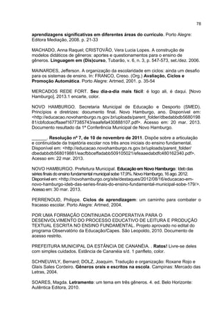 78

aprendizagens significativas em diferentes áreas do currículo. Porto Alegre:
Editora Mediação, 2008. p. 21-33
MACHADO, Anna Raquel; CRISTOVÃO, Vera Lucia Lopes. A construção de
modelos didáticos de gêneros: aportes e questionamentos para o ensino de
gêneros. Linguagem em (Dis)curso, Tubarão, v. 6, n. 3, p. 547-573, set./dez. 2006.
MAINARDES, Jefferson. A organização da escolaridade em ciclos: ainda um desafio
para os sistemas de ensino. In: FRANCO, Creso. (Org.) Avaliação, Ciclos e
Promoção Automática. Porto Alegre: Artmed, 2001. p. 35-54
MERCADOS REDE FORT. Seu dia-a-dia mais fácil: é logo ali, é daqui. [Novo
Hamburgo], 2013.1 encarte, color.
NOVO HAMBURGO. Secretaria Municipal de Educação e Desporto (SMED).
Princípios e diretrizes: documento final. Novo Hamburgo, ano. Disponível em:
<http://educacao.novohamburgo.rs.gov.br/uploads/parent_folder/dbedabbdb5680198
81/cbfcdcecffaaef1677385743/eaafefa430888107.pdf>. Acesso em: 20 mar. 2013.
Documento resultado da 1ª Conferência Municipal de Novo Hamburgo.
______. Resolução nº 7, de 10 de novembro de 2011. Dispõe sobre a articulação
e continuidade da trajetória escolar nos três anos iniciais do ensino fundamental.
Disponível em: <http://educacao.novohamburgo.rs.gov.br/uploads/parent_folder/
dbedabbdb568019881/eacfbbceffadabb509105021/efeaaedabdfc480162340.pdf>.
Acesso em: 22 mar. 2013.
NOVO HAMBURGO. Prefeitura Municipal. Educação em Novo Hamburgo: Ideb das
séries finais do ensino fundamental municipal sobe 17,9%. Novo Hamburgo, 16 ago. 2012.
Disponível em: <http://novohamburgo.org/site/destaques/2012/08/16/educacao-emnovo-hamburgo-ideb-das-series-finais-do-ensino-fundamental-municipal-sobe-179/>.
Acesso em: 30 mar. 2013.
PERRENOUD, Philippe. Ciclos de aprendizagem: um caminho para combater o
fracasso escolar. Porto Alegre: Artmed, 2004.
POR UMA FORMAÇÃO CONTINUADA COOPERATIVA PARA O
DESENVOLVIMENTO DO PROCESSO EDUCATIVO DE LEITURA E PRODUÇÃO
TEXTUAL ESCRITA NO ENSINO FUNDAMENTAL. Projeto aprovado no edital do
programa Observatório da Educação/Capes. São Leopoldo, 2010. Documento de
acesso restrito.
PREFEITURA MUNICIPAL DA ESTÂNCIA DE CANANÉIA. . Ratos! Livre-se deles
com simples cuidados. Estância de Cananéia s/d. 1 panfleto, color.
SCHNEUWLY, Bernard; DOLZ, Joaquim. Tradução e organização: Roxane Rojo e
Glaís Sales Cordeiro. Gêneros orais e escritos na escola. Campinas: Mercado das
Letras, 2004.
SOARES, Magda. Letramento: um tema em três gêneros. 4. ed. Belo Horizonte:
Autêntica Editora, 2010.

 