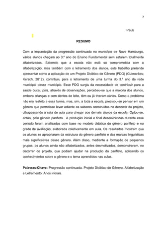 7

Paulo Freire
RESUMO
Com a implantação da progressão continuada no município de Novo Hamburgo,
vários alunos chegam ao 3.º ano do Ensino Fundamental sem estarem totalmente
alfabetizados. Sabendo que a escola não está só comprometida com a
alfabetização, mas também com o letramento dos alunos, este trabalho pretende
apresentar como a aplicação de um Projeto Didático de Gênero (PDG) (Guimarães;
Kersch, 2012), contribuiu para o letramento de uma turma do 3.º ano da rede
municipal desse município. Esse PDG surgiu da necessidade de contribuir para a
saúde bucal, pois, através de observações, percebeu-se que a maioria dos alunos,
embora crianças e com dentes de leite, têm ou já tiveram cáries. Como o problema
não era restrito a essa turma, mas, sim, a toda a escola, precisou-se pensar em um
gênero que permitisse levar adiante os saberes construídos no decorrer do projeto,
ultrapassando a sala de aula para chegar aos demais alunos da escola. Optou-se,
então, pelo gênero panfleto. A produção inicial e final desenvolvidas durante esse
período foram analisadas com base no modelo didático do gênero panfleto e na
grade de avaliação, elaborada coletivamente em aula. Os resultados mostram que
os alunos se apropriaram da estrutura do gênero panfleto e das marcas linguísticas
mais significativas desse gênero. Além disso, mediante a formação de pequenos
grupos, os alunos ainda não alfabetizados, antes desmotivados, demonstraram, no
decorrer do projeto, que podiam ajudar na produção do panfleto, aplicando os
conhecimentos sobre o gênero e o tema aprendidos nas aulas.
Palavras-Chave: Progressão continuada. Projeto Didático de Gênero. Alfabetização
e Letramento. Anos iniciais.

 