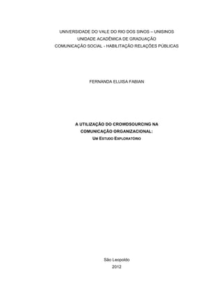 UNIVERSIDADE DO VALE DO RIO DOS SINOS – UNISINOS
         UNIDADE ACADÊMICA DE GRADUAÇÃO
COMUNICAÇÃO SOCIAL - HABILITAÇÃO RELAÇÕES PÚBLICAS




             FERNANDA ELUISA FABIAN




        A UTILIZAÇÃO DO CROWDSOURCING NA
          COMUNICAÇÃO ORGANIZACIONAL:
               UM ESTUDO EXPLORATÓRIO




                    São Leopoldo
                       2012
 