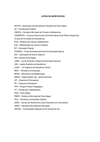 LISTAS DE ABREVIATURA




AEPPA – Associação de Educadores Populares de Porto alegre
CF – Constituição Federal
CMDCA – Conselho Municipal da Criança e Adolescente
CONARCFE – Encontro Nacional da Comissão Nacional de Reformulação dos
Cursos de Formação de Educadores.
ECA – Estatuto da Criança e Adolescente
EJA – Alfabetização de Jovens e Adultos
EP – Educação Popular
FUNDEB – Fundo de Desenvolvimento da Educação Básica
IES – Instituições de Ensino Superior
IPA– Instituto Porto Alegre
LDBN – Lei de diretrizes e Bases da Educação Nacional
LBA – Legião Brasileira de Assistência
LOAS – Lei Orgânica da Assistência Social
MEC – Ministério da Educação
MOVA – Movimento de Alfabetização
ONGS – Organizações não - governamentais
OP – Orçamento Participativo
PP – Pesquisa Participante
PPP – Projeto Político Pedagógico
PT – Partido dos Trabalhadores
POA – Porto Alegre
PMPA – Prefeitura Municipal de Porto Alegre
PUC – Pontifícia Universidade Católica
SASE – Serviço de Atendimento Sócio Educativo em meio aberto
SMED – Secretaria Municipal de Educação
UERGS – Universidade Estadual do Rio Grande do Sul
 