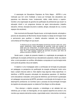 A associação de Educadores Populares de Porto Alegre - AEPPA é uma
instituição que tem como finalidade a busca por formação dos educadores (as)
populares nos diferentes níveis: fundamental, médio, médio técnico e superior.
Constitui uma organização de garantia de qualificação de profissionais que atuam na
educação infantil e em programas diversos de apoio sócio-educativo (trabalho
educativo, oficinas, educação de jovens e adultos, abrigos, educação de rua, e outros
espaços não escolares).

     Este movimento de Educação Popular busca, na formação docente, articulação e
parceria de educadoras de Movimentos Sociais focadas no desejo de formação inicial
e permanente para qualificar o trabalho educativo realizado nas instituições
comunitárias de Porto Alegre em que atuam.

              A influência que as nossas dificuldades econômicas exercem sobre nós, como
              podem obstaculizar nossa capacidade de aprender, ainda que careçam de
              poder para nos “emburrecer”. O contexto teórico, formador, não pode jamais,
              como às vezes se pensa ingenuamente, transformar-se num contexto de puro
              fazer. Ele é, pelo contrário, contexto de que-fazer, de práxis, quer dizer, de
              prática e de teoria. (FREIRE: 1997ª, p.71)

     Sendo assim, o objeto do presente trabalho é a explicitação da percepção de
qualificação da atuação profissional que educadoras/es populares, desde seu próprio
olhar, e como percebem os conflitos, dificuldades e conquistas em sua formação tendo
como ponto de partida o lócus de trabalho.

     O objetivo é uma investigação sobre a contribuição da formação de graduação
em pedagogia na perspectiva de qualificação da atuação profissional, tendo como
base o próprio discurso sobre si. Este objetivo traça algumas metas específicas: (1)
identificar a AEPPA enquanto articulação de educadoras populares; (2) Identificar
como educadoras e educador, como grupo de referência, que terminaram a graduação
em pedagogia nas parcerias da AEPPA, percebem a contribuição da formação em seu
desempenho profissional; (3) Contribuir para o processo de documentação formação
da trajetória da educação popular na cidade de Porto Alegre na última década.

       Para alcançar o objetivo proposto, a metodologia a ser adotada tem sua
referência, por um lado, na historiografia, em seu aspecto específico de construir uma
narrativa que associe elementos sociais, organicidade social, instrumentos normativos

                                                                                         13
 