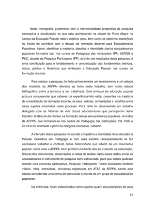 Nesta monografia, juntamente com a intencionalidade propositiva da pesquisa
necessária a socialização do que está acontecendo na cidade de Porto Alegre no
campo da Educação Popular está o objetivo geral, bem como os objetivos específicos
no intuito de contribuir com o debate da formação docente para Educadores/as
Populares. Assim, identificar a trajetória, desafios e identidade das/os educadoras/es
populares formados (as) nos cursos de Pedagogia das instituições: IPA, UERGS e
PUC, através da Pesquisa Participante (PP), através dos resultados desta pesquisa, é
uma contribuição para o fortalecimento e concretização dos fundamentos teóricos,
éticos, político e filosóficos que embasam a Educação Popular nos cursos de
formação docente.

       Para realizar a pesquisa, foi feito primeiramente um levantamento e um estudo
dos materiais da AEPPA referente ao tema deste trabalho, bem como estudo
bibliográfico sobre a temática a ser trabalhada. Este enfoque da educação popular
procura compreender que saberes de experiência-feito estão presentes na trajetória
de consolidação de formação docente, os seus valores, contradições e conflitos entre
os/as sujeitos envolvidos neste processo. Para tanto foi desenvolvido um trabalho
dialogado com as histórias de vida dos/as educadoras/es que participaram deste
trabalho. A idéia de dar ênfase na formação dos/as educadores/as populares, oriundos
da AEPPA, que formaram-se nos cursos de Pedagogia das instituições: IPA, PUC e
UERGS foi abordada a partir da categoria conceitual Trabalho.

       A intenção dessa pesquisa foi estudar a trajetória e identidade do/a educador/a
Popular formado/a em Pedagogia e com essa escolha necessariamente se fez
necessário trabalhar o contexto dessa historicidade que advém de um movimento
popular, neste caso a AEPPA. Num primeiro momento deu-se o estudo da associação,
leituras dos documentos, observações e coleta de relatos. Após esses dados enviei as
educadoras/es o instrumento de pesquisa semi-estruturada, para que depois pudesse
realizar uma conversa participativa, Pesquisa Participante. Foram analisados também
vídeos, fotos, entrevistas, conversas registradas em ATAS da AEPPA, sendo este
estudo considerado uma forma de pronunciar o mundo de um grupo de educadoras/es
populares.

       Na entrevista, foram selecionados como sujeitos quatro educadoras/es de cada

                                                                                   15
 