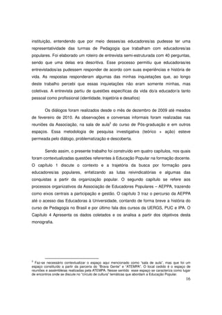 instituição, entendendo que por meio desses/as educadores/as pudesse ter uma
representatividade das turmas de Pedagogia que trabalham com educadores/as
populares. Foi elaborado um roteiro de entrevista semi-estruturada com 40 perguntas,
sendo que uma delas era descritiva. Esse processo permitiu que educadoras/es
entrevistados/as pudessem responder de acordo com suas experiências e história de
vida. As respostas responderam algumas das minhas inquietações que, ao longo
deste trabalho percebi que essas inquietações não eram somente minhas, mas
coletivas. A entrevista partiu de questões específicas da vida do/a educador/a tanto
pessoal como profissional (identidade, trajetória e desafios)

        Os diálogos foram realizados desde o mês de dezembro de 2009 até meados
de fevereiro de 2010. As observações e conversas informais foram realizadas nas
reuniões da Associação, na sala de aula3 do curso de Pós-graduação e em outros
espaços. Essa metodologia de pesquisa investigativa (teórico + ação) esteve
permeada pelo diálogo, problematização e descoberta.

        Sendo assim, o presente trabalho foi construído em quatro capítulos, nos quais
foram contextualizadas questões referentes à Educação Popular na formação docente.
O capítulo 1 discute o contexto e a trajetória da busca por formação para
educadores/as populares, enfatizando as lutas reivindicatórias e algumas das
conquistas a partir da organização popular. O segundo capítulo se refere aos
processos organizativos da Associação de Educadores Populares – AEPPA, trazendo
como eixos centrais a participação e gestão. O capítulo 3 traz o percurso da AEPPA
até o acesso das Educadoras à Universidade, contando de forma breve a história do
curso de Pedagogia no Brasil e por último fala dos cursos da UERGS, PUC e IPA. O
Capítulo 4 Apresenta os dados coletados e os analisa a partir dos objetivos desta
monografia.




3
  Faz-se necessário contextualizar o espaço aqui mencionado como “sala de aula”, mas que foi um
espaço constituído a partir da parceria do “Brava Gente” e “ATEMPA”. O local cedido é o espaço de
reuniões e assémbleias realizadas pela ATEMPA. Nesse sentido esse espaço se caracteriza como lugar
de encontros onde se discute no “círculo de cultura” temáticas que abordam a Educação Popular.
                                                                                               16
 