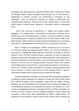 emancipação das classes populares. Segundo ZITKOSKI (2001), Freire está na origem
da Educação Popular enquanto paradigma latino-americano. Foi um dos pioneiros a
problematizar os desafios concretos que impulsionaram a articulação de lutas
organizadas a partir de Movimentos Populares em direção à transformação das
realidades sociais opressoras. Nomeada como Práxis Transformadora, os movimentos
sociais agrupam inúmeros líderes, intelectuais e educadores visando à emancipação
social.

          Paulo Freire valorizava as experiências e o diálogo como principio político-
pedagógico. É a condição própria, comprometida e amorosa para a realização de um
trabalho que se diz de educação popular, é, portanto, “a força que impulsiona o pensar
crítico-problematizador em relação à condição humana no mundo” (Zitkoski, 2008: p.130).
Nesse sentido, a palavra torna-se uma ação de busca por libertação que se trabalhada e
vivenciada com respeitabilidade está comprometida com o processo de humanização.

      Assim, a entidade a ser apresentada, a AEPPA, caracteriza-se por ser oriunda de
um movimento popular, que segundo Brandão (1986) é uma forma “de mobilização e
organização de pessoas das classes populares diretamente vinculadas ao processo
produtivo” (p.93 e 94) Esse movimento popular, organizado em forma de associação
representa a busca pela emancipação de uma classe trabalhadora: as/os educadoras/es
populares, demarcando a constituição desta um marco local de denúncia, utopias, lutas e
desafios em prol de uma outra educação possível: Educação Popular como proposta
para formação docente. Segundo Freire, “a utopia implica essa denúncia e esse anúncio”
(1997b, p.47), entende-se assim, que a AEPPA no processo de mudança perpassou pelo
ato de denunciar e anunciar novas formas de fazer Educação Popular o que tem
influenciado no debate sobre Formação docente na cidade de Porto Alegre.

      A classe trabalhadora na educação comunitária de POA (educadoras/es populares)
se distingue da classe trabalhadora do magistério municipal, por muitos motivos, dentre
eles: distinção de salário, vínculo empregatício, carga horária de trabalho, formação
específica, etc. Uma das diferenças mais importantes está no campo da formação, pois
as educadoras/es populares não necessariamente precisam, por exemplo, ter o curso
normal e ou pedagogia para atuarem na educação infantil nas creches conveniadas com
a SMED, e sim ter no mínimo o curso de “Educador assistente” e ensino fundamental,
priorizando o ensino médio. As/es educadoras/es do MOVA e SASE também não
necessitam de curso específico, apenas o ensino médio completo. Deve-se salientar que

                                                                                    18
 