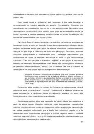 independente da formação do/a educador/a popular o salário e ou ajuda de custo são de
mesmo valor.

     Essa classe social e profissional está associada à luta pela formação e
reconhecimento do trabalho exercido por estas/es Educadores/as Populares que
normalmente são consideradas tias ou tios e não educadores/as. No entanto para
compreender o contexto histórico do trabalho deste grupo se faz necessário estudar os
limites, impasses e desafios desses/as trabalhadoras/es no âmbito da educação não
escolar que possui convênio com o poder público.

     Para Paulo Freire o trabalho humaniza e, ao realizá-lo, os homens e a mulheres se
humanizam. Assim, a busca por formação através de um movimento social resulta de um
conjunto de relações sociais que a partir de diversos movimentos coletivos conquistou
avanços no que tange a construção de uma nova pedagogia. Para tanto, busca-se
conquistar dialogicamente e coletivamente uma                pedagogia revolucionária que
minimamente dê conta da realidade educacional e social a qual educadores/as
trabalham. É por isto que para o Movimento “aeppano” a participação é instrumento
balizador na construção de um projeto de curso. Nesse viés, os avanços são resultados
de pesquisa coletivo-participativa, estudo, lutas e conflitos, por isso o trabalho na
construção de um novo projeto de curso é um processo de humanização.

               A tentativa de reduzir a professora à condição de tia é uma “inocente” armadilha
               ideológica em que, tentando-se dar a ilusão de adocicar a vida da professora o
               que se tenta é amaciar a sua capacidade de luta ou entretê-la no exercício de
               tarefas fundamentais. (...)um discurso que nega a existência das classes sociais,
               seus conflitos, e a prática política em favor exatamente dos poderosos. (FREIRE:
               1997b, p.18)

     Focalizando essa temática ao campo da Formação de educadores/as far-se-á
priorizar os eixos “conscientização”, “currículo”, “classe social” e “ideologia” para que se
possa compreender a caminhada das/os educadoras/es populares na busca pela
formação docente como trabalhadores/as e militantes.

     Diante desse contexto a luta pela construção de “inédito-viáveis” tem pautado-se a
partir da leitura dessas diferentes realidades, cujas interpretações, reconstruções
coletivas e contextualizadas tornam-se compromisso político e pedagógico na construção
de sonhos possíveis, entendendo que a tarefa do/a educador/a popular é o de
desenvolver novas possibilidades, pedagogias e práticas, negando, assim o “blábláblá
autoritário e sectário” (Freire, 1997b, p.20) do discurso neoliberal e fatalista daqueles que
desacreditam na transformação e na esperança.
                                                                                             19
 