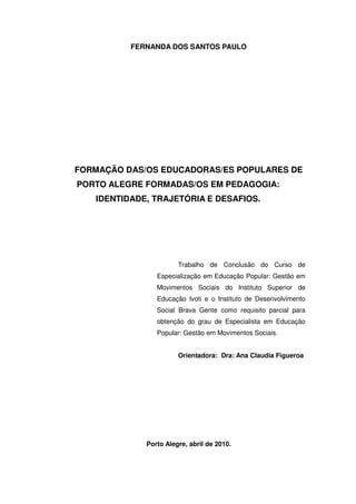 FERNANDA DOS SANTOS PAULO




FORMAÇÃO DAS/OS EDUCADORAS/ES POPULARES DE
PORTO ALEGRE FORMADAS/OS EM PEDAGOGIA:
   IDENTIDADE, TRAJETÓRIA E DESAFIOS.




                       Trabalho de Conclusão do Curso de
                Especialização em Educação Popular: Gestão em
                Movimentos Sociais do Instituto Superior de
                Educação Ivoti e o Instituto de Desenvolvimento
                Social Brava Gente como requisito parcial para
                obtenção do grau de Especialista em Educação
                Popular: Gestão em Movimentos Sociais.


                       Orientadora: Dra: Ana Claudia Figueroa




             Porto Alegre, abril de 2010.
 