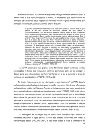 Por essas razões as Educadores/as Populares começaram desde a década de 90 a
refletir sobre a sua ação pedagógica e política, e percebendo que necessitavam da
formação para qualificar seus respectivos trabalhos uniram-se para debater sobre que
formação necessitavam, para que, como e a favor de quem.

              O que me parece finalmente impossível, hoje como ontem, é pensar, mais do que
              pensar, é ter uma prática de educação popular em que, prévia e
              concomitantemente, não se tenham levado e não se levem a sério problemas
              como: que conteúdos ensinar a favor de que ensiná-los, a favor de quem, contra
              que, contra quem. Quem escolhe os conteúdos e como são ensinados. Que é
              ensinar? Que é aprender? Como se dão as relações entre ensinar e aprender?
              Que é o saber de experiência feito? Podemos descartá-la como impreciso,
              desarticulado? Como superá-la? Que é o professor? Qual seu papel? E o aluno,
              que é? E o seu papel? Não ser igual ao aluno significa dever ser o professor
              autoritário? É possível ser democrático e dialógico sem deixar de ser professor,
              diferente do aluno? Significa o diálogo um bate-papo inconseqüente cuja
              atmosfera ideal seria a do “deixa como está para ver como fica”? Pode haver uma
              séria tentativa de escrita e leitura da palavra sem a leitura do mundo? Significa a
              crítica necessária à educação bancária que o educador que a faz não tem o que
              ensinar e não deve fazê-lo? Será possível um professor que não ensina? Que é a
              codificação, qual o seu papel no quadro de uma teoria do conhecimento? Como
              entender, mas, sobretudo viver, a relação prática-teoria sem que a frase vire frase
              feita? Como superar a tentação basista, voluntarista, e como superar também a
              tentação intelectualista, verbalista,blablablante? Como trabalhar a relação
              linguagem-cidadania? (FREIRE: 1997b, 69)

       A AEPPA desenvolve sua prática como Movimento Social sustentada nestas
provocações. A busca das indagações coletivas permeia-se pelo ato de dialogar e
discutir para que educadores/as ganhem “confiança em si ou a aumentar o grau de
confiança em que já sabem”. (FREIRE: 1997b, p.69)

     No início, “não pensava-se na valorização e reconhecimento” (AEPPA) deste/a
profissional como justificativa da busca por formação, mas sim o fato de que a formação
profissional nos moldes da Educação Popular se fazia prioridade para que o atendimento
ás comunidades fosse qualificado. A “consciência de classe” (FREIRE: 1987, p.84) foi um
passo para a busca revolucionária para aquela demanda(formação), pois a necessidade
dessa classe foi ganhando clareza quanto as suas possibilidades de luta e conquista
passando a se constituir como bandeira de luta coletiva cujo instrumento balizador foi o
diálogo compartilhado e solidário. Assim, “significando à união dos oprimidos a relação
solidária entre si, não importam os níveis reais que se encontrem como oprimidos, implica
esta união, indiscutivelmente, numa consciência de classe” (FREIRE: 1987, p.100).

       A abordagem da Educação Popular como “uma concepção que associa os
processos educativos à ação política e social das classes subalternas com vistas à
transformação social” (PALUDO: 2001, p. 96) foram desde o início a justificativa da
                                                                                              20
 