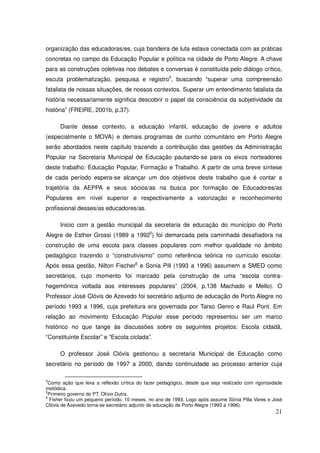 organização das educadoras/es, cuja bandeira de luta estava conectada com as práticas
concretas no campo da Educação Popular e política na cidade de Porto Alegre. A chave
para as construções coletivas nos debates e conversas é constituída pelo diálogo crítico,
escuta problematização, pesquisa e registro4, buscando “superar uma compreensão
fatalista de nossas situações, de nossos contextos. Superar um entendimento fatalista da
história necessariamente significa descobrir o papel da consciência da subjetividade da
história” (FREIRE, 2001b, p.37).

      Diante desse contexto, a educação infantil, educação de jovens e adultos
(especialmente o MOVA) e demais programas de cunho comunitário em Porto Alegre
serão abordados neste capítulo trazendo a contribuição das gestões da Administração
Popular na Secretaria Municipal de Educação pautando-se para os eixos norteadores
deste trabalho: Educação Popular, Formação e Trabalho. A partir de uma breve síntese
de cada período espera-se alcançar um dos objetivos deste trabalho que é contar a
trajetória da AEPPA e seus sócios/as na busca por formação de Educadores/as
Populares em nível superior e respectivamente a valorização e reconhecimento
profissional desses/as educadores/as.

      Inicio com a gestão municipal da secretaria de educação do município do Porto
Alegre de Esther Grossi (1989 a 19925) foi demarcada pela caminhada desafiadora na
construção de uma escola para classes populares com melhor qualidade no âmbito
pedagógico trazendo o “construtivismo” como referência teórica no currículo escolar.
Após essa gestão, Nilton Fischer6 e Sonia Pill (1993 a 1996) assumem a SMED como
secretários, cujo momento foi marcado pela construção de uma “escola contra-
hegemônica voltada aos interesses populares” (2004, p.138 Machado e Mello). O
Professor José Clóvis de Azevedo foi secretário adjunto de educação de Porto Alegre no
período 1993 a 1996, cuja prefeitura era governada por Tarso Genro e Raul Pont. Em
relação ao movimento Educação Popular esse período representou ser um marco
histórico no que tange às discussões sobre os seguintes projetos: Escola cidadã,
“Constituinte Escolar” e “Escola ciclada”.

      O professor José Clóvis gestionou a secretaria Municipal de Educação como
secretário no período de 1997 a 2000, dando continuidade ao processo anterior cuja

4
  Como ação que leva a reflexão crítica do fazer pedagógico, desde que seja realizado com rigorosidade
metódica.
5
  Primeiro governo do PT, Olívio Dutra.
6
   Fisher ficou um pequeno período, 10 meses, no ano de 1993. Logo após assume Sônia Pilla Vares e José
Clóvis de Azevedo torna-se secretário adjunto de educação de Porto Alegre (1993 a 1996).
                                                                                                    21
 