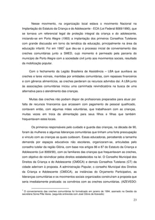 Nesse movimento, na organização local estava o movimento Nacional na
Implantação do Estatuto da Criança e do Adolescente - ECA (Lei Federal 8069/1990), que
se tornava um referencial legal de proteção integral da criança e do adolescente,
iniciando-se em Porto Alegre (1993) a implantação dos primeiros Conselhos Tutelares
com grande discussão em torno da temática da educação, principalmente na área da
educação infantil. Foi em 19937 que deu-se o processo inicial de conveniamento das
creches comunitárias junto a SMED, cujo momento é permeado pela parceria do
município de Porto Alegre com a sociedade civil junto aos movimentos sociais, resultado
da mobilização popular.

      Com o fechamento da Legião Brasileira de Assistência – LBA que auxiliava as
creches e lares vicinais, mantidas por entidades comunitárias, com repasses financeiros
e com gêneros alimentícios, as creches perderam os recursos advindos daí. A LBA junto
às associações comunitárias iniciou uma caminhada reivindicatória na busca de uma
alternativa para o atendimento das crianças.

      Muitas das creches não podiam dispor de profissionais preparados para atuar por
falta de recursos financeiros que arcassem com pagamento de pessoal qualificado,
contavam então, com algumas mães voluntárias, que trabalhavam com as crianças,
muitas vezes em troca da alimentação para seus filhos e filhas que também
frequentavam estes locais.

        Os primeiros responsáveis pelo cuidado e guarda das crianças, na década de 90,
foram às mulheres e algumas lideranças comunitárias que tinham uma forte preocupação
e vinculo com as crianças as quais cuidavam. Essas educadoras, percebendo a tamanha
demanda por espaços educativos não escolares, organizaram-se, articuladas pelo
conselho tutelar da região Glória, com base nos artigos 86 e 87 do Estatuto da Criança e
Adolescente (Lei 8069/90), com os familiares das crianças que frequentavam as creches,
com objetivo de reivindicar pelos direitos estabelecidos na lei. O Conselho Municipal dos
Direitos da Criança e do Adolescente (CMDCA) e demais Conselhos Tutelares (CT) da
cidade aderiram à proposta. A administração Popular, o conselho Municipal dos Direitos
da Criança e Adolescente (CMDCA), as instâncias do Orçamento Participativo, as
lideranças comunitárias e os movimentos sociais organizados construíram a proposta que
seria imediatamente praticada: os convênios com as creches comunitárias. (AZEVEDO:

7
  O conveniamento das creches comunitárias foi formalizado em janeiro de 1994, assinado na Gestão da
secretária Sonia Pilla Vares. (segundo entrevista com José Clóvis de Azevedo)

                                                                                                 23
 