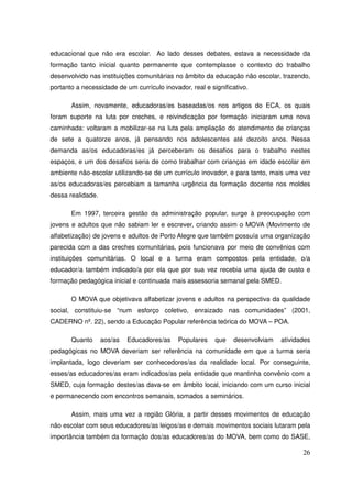 educacional que não era escolar. Ao lado desses debates, estava a necessidade da
formação tanto inicial quanto permanente que contemplasse o contexto do trabalho
desenvolvido nas instituições comunitárias no âmbito da educação não escolar, trazendo,
portanto a necessidade de um currículo inovador, real e significativo.

       Assim, novamente, educadoras/es baseadas/os nos artigos do ECA, os quais
foram suporte na luta por creches, e reivindicação por formação iniciaram uma nova
caminhada: voltaram a mobilizar-se na luta pela ampliação do atendimento de crianças
de sete a quatorze anos, já pensando nos adolescentes até dezoito anos. Nessa
demanda as/os educadoras/es já perceberam os desafios para o trabalho nestes
espaços, e um dos desafios seria de como trabalhar com crianças em idade escolar em
ambiente não-escolar utilizando-se de um currículo inovador, e para tanto, mais uma vez
as/os educadoras/es percebiam a tamanha urgência da formação docente nos moldes
dessa realidade.

       Em 1997, terceira gestão da administração popular, surge à preocupação com
jovens e adultos que não sabiam ler e escrever, criando assim o MOVA (Movimento de
alfabetização) de jovens e adultos de Porto Alegre que também possuía uma organização
parecida com a das creches comunitárias, pois funcionava por meio de convênios com
instituições comunitárias. O local e a turma eram compostos pela entidade, o/a
educador/a também indicado/a por ela que por sua vez recebia uma ajuda de custo e
formação pedagógica inicial e continuada mais assessoria semanal pela SMED.

       O MOVA que objetivava alfabetizar jovens e adultos na perspectiva da qualidade
social, constituiu-se “num esforço coletivo, enraizado nas comunidades” (2001,
CADERNO nº. 22), sendo a Educação Popular referência teórica do MOVA – POA.

       Quanto      aos/as   Educadores/as    Populares    que   desenvolviam   atividades
pedagógicas no MOVA deveriam ser referência na comunidade em que a turma seria
implantada, logo deveriam ser conhecedores/as da realidade local. Por conseguinte,
esses/as educadores/as eram indicados/as pela entidade que mantinha convênio com a
SMED, cuja formação destes/as dava-se em âmbito local, iniciando com um curso inicial
e permanecendo com encontros semanais, somados a seminários.

       Assim, mais uma vez a região Glória, a partir desses movimentos de educação
não escolar com seus educadores/as leigos/as e demais movimentos sociais lutaram pela
importância também da formação dos/as educadores/as do MOVA, bem como do SASE,

                                                                                      26
 
