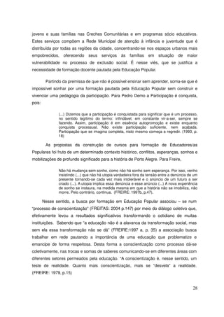 jovens e suas famílias nas Creches Comunitárias e em programas sócio educativos.
Estes serviços compõem a Rede Municipal de atenção à infância e juventude que é
distribuída por todas as regiões da cidade, concentrando-se nos espaços urbanos mais
empobrecidos,     oferecendo     seus   serviços    às    famílias   em    situação    de   maior
vulnerabilidade no processo de exclusão social. É nesse viés, que se justifica a
necessidade de formação docente pautada pela Educação Popular.

         Partindo da premissa de que não é possível ensinar sem aprender, soma-se que é
impossível sonhar por uma formação pautada pela Educação Popular sem construir e
vivenciar uma pedagogia da participação. Para Pedro Demo a Participação é conquista,
pois:

               (...) Dizemos que a participação é conquistada para significar que é um processo,
               no sentido legítimo do termo: infindável, em constante vir-a-ser, sempre se
               fazendo. Assim, participação é em essência autopromoção e existe enquanto
               conquista processual. Não existe participação suficiente, nem acabada.
               Participação que se imagina completa, nisto mesmo começa a regredir. (1993, p.
               18)

         As propostas da construção de cursos para formação de Educadores/as
Populares foi fruto de um determinado contexto histórico, conflitos, esperanças, sonhos e
mobilizações de profundo significado para a história de Porto Alegre. Para Freire,

               Não há mudança sem sonho, como não há sonho sem esperança. Por isso, venho
               insistindo (...) que não há utopia verdadeira fora da tensão entre a denúncia de um
               presente tornando-se cada vez mais intolerável e o anúncio de um futuro a ser
               criado (...). A utopia implica essa denúncia e esse anúncio (...) A nova experiência
               de sonho se instaura, na medida mesma em que a história não se imobiliza, não
               morre. Pelo contrário, continua. (FREIRE: 1997b, p.47).

        Nesse sentido, a busca por formação em Educação Popular associou – se num
“processo de conscientização” (FREITAS: 2004 p.147) por meio do diálogo coletivo que,
efetivamente levou a resultados significativos transformando o cotidiano de muitas
instituições. Sabendo que “a educação não é a alavanca da transformação social, mas
sem ela essa transformação não se dá” (FREIRE:1997 a, p. 35) a associação busca
trabalhar em rede pautando a importância de uma educação que problematize e
emancipe de forma respeitosa. Desta forma a conscientização como processo dá-se
coletivamente, nas trocas e somas de saberes comunicando-se em diferentes áreas com
diferentes setores permeados pela educação. “A conscientização é, nesse sentido, um
teste de realidade. Quanto mais conscientização, mais se “desvela” a realidade.
(FREIRE: 1979, p.15)


                                                                                                28
 