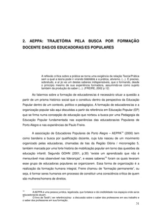2.    AEPPA:          TRAJETÓRIA PELA                       BUSCA POR                  FORMAÇÃO
DOCENTE DAS/OS EDUCADORAS/ES POPULARES




                 A reflexão crítica sobre a prática se torna uma exigência da relação Teoria/Prática
                 sem a qual a teoria pode ir virando blábláblá e a prática, ativismo. (...). É preciso,
                 sobretudo, e aí já vai um destes saberes indispensáveis, que o formando, desde
                 o princípio mesmo de sua experiência formadora, assumindo-se como sujeito
                 também da produção do saber (...). (FREIRE, 2002 p.12)

        Ao falarmos sobre a formação de educadores/as é necessário situar a questão a
partir de um prisma histórico social que o constituiu dentro da perspectiva da Educação
Popular dentro de um contexto, político e pedagógico. A formação de educadores/as e a
organização popular são aqui discutidas a partir da referência em Educação Popular (EP)
que se firma numa concepção de educação que norteou a busca por uma Pedagogia da
Educação Popular fundamentada nas experiências das educadoras/es Populares de
Porto Alegre e nas experiências de Paulo Freire.

        A associação de Educadores Populares de Porto Alegre – AEPPA14 (2000) tem
como bandeira a busca por qualificação docente, cuja luta nasceu de um movimento
organizado pelas educadoras, chamadas de tias da Região Glória / microrregião 5,
também marcada por uma forte história de mobilização popular em torno das questões da
educação infantil. Segundo GOHN (2001, p.30) “existe um aprendizado que não é
mensurável mas observável nas lideranças”, e esses saberes15 foram os quais levaram
esse grupo de educadoras populares se organizarem. Essa forma de organização é a
realização da formação humana integral, Freire chamou de “formação permanente”, ou
seja, é formar seres humanos em processo de constituir uma consciência crítica de quem
são mulheres/homens de direitos.



14
         A AEPPA é uma pessoa jurídica, legalizada, que fortalece e dá credibilidade nos espaços onde as/os
educadoras/es atuam.
15
         O livro de Tardif ( ver referência)traz a discussão sobre o saber dos professores em seu trabalho e
o saber dos professores em sua formação.
                                                                                                         31
 