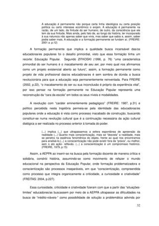 A educação é permanente não porque certa linha ideológica ou certa posição
              política ou certo interesse econômico o exijam. A educação é permanente na
              razão, de um lado, da finitude do ser humano, de outro, da consciência que ele
              tem da sua finitude. Mais ainda, pelo fato de, ao longo da história, ter incorporado
              à sua natureza não apenas saber que vivia, mas saber que sabia e, assim, saber
              podia saber mais. A educação e a formação permanente se fundam aí. (FREIRE:
              2001 a .p.12)

     A formação permanente que implica a qualidade busca incansável das/os
educadoras/es populares foi o desafio primordial, visto que essa formação tinha um
recorte: Educação Popular.       Segundo ZITKOSKI (1996, p. 76) “uma característica
primordial do ser humano é o inacabamento de seu ser, por meio qual nos afirmamos
como um projeto existencial aberto ao futuro”, assim, a formação permanente como
projeto de vida profissional das/os educadoras/es é sem sombra de dúvida a busca
revolucionária para que a educação seja permanentemente reinventada. Para FREIRE
(2002, p.22), “o inacabamento do ser ou sua inconclusão é próprio da experiência vital”,
por isso pensar na formação permanente na Educação Popular representa uma
reconstrução da “cara da escola” em todos os seus níveis e modalidades.

     A revolução com “caráter eminentemente pedagógico” (FREIRE: 1987, p.31) e
político percebida nesta trajetória permeia-se pela identidade das educadoras/es
populares onde a educação é vista como processo inacabado de construção, buscando
constituir-se numa revolução cultural que é a continuação necessária da ação cultural
dialógica a ser realizada no processo anterior à tomada do poder.

              (...) implica (...) que ultrapassemos a esfera espontânea de apreensão da
              realidade (...) Quanto mais conscientização, mais se “desvela” a realidade, mais
              se penetra na essência fenomênica do objeto, frente ao qual nos encontramos
              para analisá-lo.(...) a conscientização não pode existir fora da “práxis”, ou melhor,
              sem o ato ação- reflexão. (...) a conscientização é um compromisso histórico.
              (FREIRE, 1979, p.15)

     Assim, a AEPPA ao inserir-se na busca pela formação docente de maneira crítica e
solidária, constrói história, assumindo-se como movimento de refazer o mundo
educacional na perspectiva da Educação Popular, onde formação problematizadora e
conscientização são processos inseparáveis, em que “conscientização, compreendida
como processo que integra organicamente a criticidade, a curiosidade e criatividade”
(FREITAS: 2004, p.227).

     Essa curiosidade, criticidade e criatividade fizeram com que a partir das “situações-
limites” educadores/as buscassem por meio de a AEPPA ultrapassar as dificuldades na
busca de “inédito-viáveis-” como possibilidade de solução a problemática advinda por

                                                                                                32
 