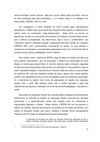 falta de formação, sendo, portanto,” algo que o sonho utópico sabe que existe, mas que
só será conseguido pela práxis libertadora (...) O “inédito- viável” é na realidade uma
coisa inédita. (FREIRE: 1997 b, p.106).

      Por conseguinte, o sonho almejado de forma ousada pelas educadoras/es
populares é o “inédito-viável” que a partir das situações-limites implicou a relação teoria e
prática, assim se constituindo: “ação-reflexão-ação”.                Desta forma, os sonhos, as
esperanças, as lutas, as conquistas como processo de mudança e transformação provam
que a história é possibilidade, não determinista, logo o futuro é “problemático”, não
“inexorável”, assim o/ educador/a popular “progressista deve estar sempre em mudança”
(FREIRE, 2001, p.61) continuamente reinventando as teorias, as suas práticas e
tornando-se um educador e uma educadora pesquisador/a que cria e recria dentro de um
contexto cultural, político, pedagógico, social e histórico.

      Para melhor contar a história da AEPPA, segue-se daqui em diante uma leitura de
seus próprios documentos16, que vai contemplar a releitura da historicidade de Porto
Alegre, já mencionada anteriormente. A memória histórica deste movimento registrada
em documentos da associação é pela primeira vez discutida em nível acadêmico, logo se
fazem necessário destacar a importância de mencionar falas que estão ora documentada
em cadernos ATA, outro em relatórios, também ás vezes, relatos orais. Esses registros
contêm uma capacidade de leitura crítica da realidade a qual foi constituída a associação.
Aí a importância do registro como forma de organização do trabalho com educação
popular, pois a partir dele pode-se contar com a prática teorizada a partir das
experiências que passa se materializar como ato não somente pedagógico, mas político e
social.

      Este projeto de Educação Popular tem buscado desde a década de 90 potencializar
efetivamente as vivências do trabalho em Educação Popular, buscando por formação
permanente e o aprofundamento teórico das relações entre os movimentos e
organizações populares e Estado.            Nesse sentido, a AEPPA tem em seu percurso o
objetivo de viabilizar parcerias para garantir um processo de formação permanente, com
ênfase na Educação Popular, para assim, qualificar a atuação dos/as Educadores/as
Populares de Porto Alegre na perspectiva freireana de Educação.

                 O processo de conhecer faz parte da natureza mesma da educação de que a
                 prática chamada educação popular não pode fazer exceção. Numa perspectiva


16
          Trechos retirados do arquivo Documental da associação – Histórico
                                                                                            33
 