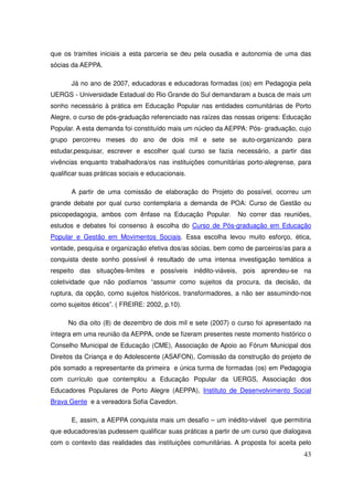 que os tramites iniciais a esta parceria se deu pela ousadia e autonomia de uma das
sócias da AEPPA.

       Já no ano de 2007, educadoras e educadoras formadas (os) em Pedagogia pela
UERGS - Universidade Estadual do Rio Grande do Sul demandaram a busca de mais um
sonho necessário à prática em Educação Popular nas entidades comunitárias de Porto
Alegre, o curso de pós-graduação referenciado nas raízes das nossas origens: Educação
Popular. A esta demanda foi constituído mais um núcleo da AEPPA: Pós- graduação, cujo
grupo percorreu meses do ano de dois mil e sete se auto-organizando para
estudar,pesquisar, escrever e escolher qual curso se fazia necessário, a partir das
vivências enquanto trabalhadora/os nas instituições comunitárias porto-alegrense, para
qualificar suas práticas sociais e educacionais.

       A partir de uma comissão de elaboração do Projeto do possível, ocorreu um
grande debate por qual curso contemplaria a demanda de POA: Curso de Gestão ou
psicopedagogia, ambos com ênfase na Educação Popular.         No correr das reuniões,
estudos e debates foi consenso à escolha do Curso de Pós-graduação em Educação
Popular e Gestão em Movimentos Sociais. Essa escolha levou muito esforço, ética,
vontade, pesquisa e organização efetiva dos/as sócias, bem como de parceiros/as para a
conquista deste sonho possível é resultado de uma intensa investigação temática a
respeito das situações-limites e possíveis inédito-viáveis, pois aprendeu-se na
coletividade que não podíamos “assumir como sujeitos da procura, da decisão, da
ruptura, da opção, como sujeitos históricos, transformadores, a não ser assumindo-nos
como sujeitos éticos”. ( FREIRE: 2002, p.10).

      No dia oito (8) de dezembro de dois mil e sete (2007) o curso foi apresentado na
íntegra em uma reunião da AEPPA, onde se fizeram presentes neste momento histórico o
Conselho Municipal de Educação (CME), Associação de Apoio ao Fórum Municipal dos
Direitos da Criança e do Adolescente (ASAFON), Comissão da construção do projeto de
pós somado a representante da primeira e única turma de formadas (os) em Pedagogia
com currículo que contemplou a Educação Popular da UERGS, Associação dos
Educadores Populares de Porto Alegre (AEPPA), Instituto de Desenvolvimento Social
Brava Gente e a vereadora Sofia Cavedon.

       E, assim, a AEPPA conquista mais um desafio – um inédito-viável que permitiria
que educadores/as pudessem qualificar suas práticas a partir de um curso que dialogava
com o contexto das realidades das instituições comunitárias. A proposta foi aceita pelo
                                                                                    43
 