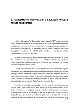 3. PLANEJAMENTO PARTICIPATIVO E EDUCAÇÃO POPULAR
FRENTE AOS DESAFIOS




      A palavra “Participação” e “Organização” são princípios da AEPPA e são entendidas
como “Práticas da Liberdade”. A Educação Popular no Brasil, historicamente tem como
protagonistas, mulheres, homens e crianças das camadas populares da sociedade, a
AEPPA tem como protagonista as educadoras e educadores populares de POA, cujos
pressupostos norteadores do trabalho estão voltados à educação comunitária,
popular/social, como se queira denominar.

      As palavras que identificam a AEPPA são ações presentes no cotidiano de muitas
das   educadoras    e   educadores,      que   são   também   militantes   que   pleiteiam
organizativamente e participativamente a construção de uma “Pedagogia dos Sonhos
Possíveis” em prol de um bem coletivo.

      A AEPPA, representada muitas vezes pela gestão ou comissões de sócios e grupo
de trabalhos, leva para os espaços de discussão sobre educação o debate em torno da
Educação Popular, construindo, quando necessário, uma contra proposta, discutida e
organizada de forma coletiva. Nesse movimento de participação coletiva e representação,
muitas sócias e sócios auto convocam-se a participarem da gestão assumindo- se como
sujeitos (as) da história no debate Poder Público e Sociedade Civil.

      Em todas as sociedades a educação é um dos mais efetivos instrumentos de
controle social, a Educação Popular vem constituir-se como novo paradigma, como
efetivo instrumento de emancipação, visto que inexiste neutralidade nesse processo, ou
se educa para opressão ou para a libertação. A educação popular tem a clareza de que a
política faz parte do contexto, pois são indissociáveis, logo é impossível       pensar a
educação ao lado da neutralidade. A AEPPA desde sua criação de forma informal nega
                                                                                       45
 