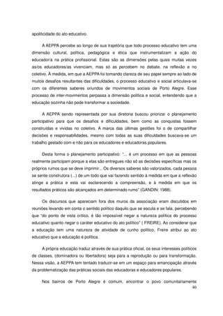 apoliticidade do ato educativo.

     A AEPPA percebe ao longo de sua trajetória que todo processo educativo tem uma
dimensão cultural, política, pedagógica e ética que instrumentalizam a ação do
educador/a na prática profissional. Estas são as dimensões pelas quais muitas vezes
as/os educadores/as vivenciam, mas só as percebem no debate, na reflexão e no
coletivo. À medida, em que a AEPPA foi tomando clareza de seu papel sempre ao lado de
muitos desafios resultantes das dificuldades, o processo educativo e social articulava-se
com os diferentes saberes oriundos de movimentos sociais de Porto Alegre. Esse
processo de inter-movimentos perpassa a dimensão política e social, entendendo que a
educação sozinha não pode transformar a sociedade.

     A AEPPA sendo representada por sua diretoria buscou priorizar o planejamento
participativo para que os desafios e dificuldades, bem como as conquistas fossem
construídas e vividas no coletivo. A marca das últimas gestões foi o de compartilhar
decisões e responsabilidades, mesmo com todas as suas dificuldades buscava-se um
trabalho gestado com e não para os educadores e educadoras populares.

     Desta forma o planejamento participativo: “... é um processo em que as pessoas
realmente participam porque a elas são entregues não só as decisões específicas mas os
próprios rumos que se deve imprimir... Os diversos saberes são valorizados, cada pessoa
se sente construtora (...) de um todo que vai fazendo sentido à medida em que a reflexão
atinge a prática e esta vai esclarecendo a compreensão, e à medida em que os
resultados práticos são alcançados em determinado rumo” (GANDIN: 1988).

     Os discursos que apareciam fora dos muros da associação eram discutidos em
reuniões levando em conta o sentido político daquilo que se escuta e se fala, percebendo
que “do ponto de vista crítico, é tão impossível negar a natureza política do processo
educativo quanto negar o caráter educativo do ato político” ( FREIRE). Ao considerar que
a educação tem uma natureza de atividade de cunho político, Freire atribui ao ato
educativo que a educação é política.

     A própria educação traduz através de sua prática oficial, os seus interesses políticos
de classes, (dominadora ou libertadora) seja para a reprodução ou para transformação.
Nessa visão, a AEPPA tem tentado traduzir-se em um espaço para emancipação através
da problematização das práticas sociais das educadoras e educadores populares.

     Nos bairros de Porto Alegre é comum, encontrar o povo comunitariamente
                                                                                        46
 