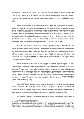 aprenderem a dizer a sua palavra, que é “com a palavra, o homem se faz homem. Ao
dizer a sua palavra, pois, o homem assume conscientemente sua essencial condição
humana. E o método que lhe propicia essa aprendizagem” (FIORI, in FREIRE, 1987,
p.7).

        Assim, entre membros o crescimento é mútuo, pois cabe a gestão tornar o espaço
social um lugar de conhecer participativamente. No que se refere ao posicionamento
crítico consciente, aquele que vai além do pensar se constitui no saber construído pela
experiência social é o processo de aprender a fazer com a participação é percebido como
inacabado, pois: “a participação enquanto exercício de voz, de ter voz, de ingerir, de
decidir em certos níveis de poder, enquanto direito de cidadania se acha relação direta,
necessária, com a prática educativa progressista” ( FREIRE, 2001 a, p.37)

        A gestão em sentido amplo, mas falando especificamente da AEPPA tem uma
opção de classe e uma opção política, a de defender as/os educadoras/es populares no
seu reconhecimento e valorização, de defender que crianças, adolescentes, jovens,
adultos e idosos das classes populares possam freqüentar espaços educativos de
qualidade. Essa função da AEPPA foi construída de forma coletiva, na luta organizada e
nos espaços de discussão.

        Neste contexto, a AEPPA20 é um espaço de ensino- aprendizagem, de luta,
movimento e de diálogo, onde o aprender para Educadores/as Populares é processo
contínuo. A esperança é renovada dia-a-dia, estando presente em cada ação, porque
toda construção na associação é oriunda da participação, portanto passa a ter um sentido
na/para a vida de quem é AEPPA, pois “A participação não se aprende pela leitura de
textos, nem assistindo conferências ou preleções. Ela se aprende PARTICIPANDO”
(BORDENAVE: 1986, p.120).

        Para ANDREOLA (2010: p.282) a questão da leitura de mundo é “um dos grandes
temas geradores da obra de Freire” e por isso para a questão da formação
contextualizada na gênese da educação popular o mundo precisa ser redesenhado a
partir de uma concepção humanizadora, amorosa e respeitosa para com a vida.

        Em relatos coletados, é possível identificar alguns parâmetros gestionários a


20
  PERFIL DA POPULAÇÃO ATENDIDA: Profissionais que prestam atendimento em trabalhos sociais e
assistenciais na área da educação (Educação Infantil, MOVA - Movimento de Alfabetização de Adultos, EJA –
Educação de Jovens e Adultos), na área da Assistência Social (SASE - Serviço de Apoio Sócio Educativo,
SASE Travessia, Trabalho Educativo, Agente Jovem), na área da cultura (oficinas de música, capoeira, artes).
                                                                                                         48
 