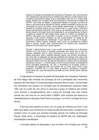 trabalho de resgate da identidade das Educadoras Populares, pois historicamente
              nós, brasileiros/as desvalorizamos a profissão de professor/a, então imagine você,
              o trabalho da educadora Popular, que na sociedade é visto com “tia”. A essa visão
              elitista, percebo que a imagem atual do/a educador/a é ferramenta de trabalho da
              AEPPA. Para início de resgate, a associação trabalha a formação, que alem de
              elevar a auto-estima do/a educador/a Popular, também possibilita a busca de uma
              valorização em termos de salário. Outra questão desenvolvida na instituição é a
              questão da formação política que se discute qual é o papel social e educativo
              das/os Educadoras/es Populares. Para você ver, as temáticas são amplas, pois se
              discute desde a formação inicial do/a trabalhador/a, até as questões que norteiam
              a política da Cidade de Porto Alegre.Talvez esteja aí O PAPEL de destaque da
              AEPPA, discussões que transcendam o espaço, o que na verdade já vem sido
              discutida a cada encontro realizado, em que a cada desafio, um desejo de não
              perdemos a capacidade de mobilização. O que fazemos e lutar por formação,
              consciência Política, salários melhores, assim como as condições de trabalho
              digno e popular, sempre para reconhecimento do trabalho do/a educador/a
              estando em consonância com as leis vigentes.

              Percebo o distanciamento entre o que é estar comprometido com a Educação
              Popular e por isto buscar a formação continuada, com aquilo que se tem em
              algumas realidades, que é o fazer voluntário ou por se tratar de um “bico” ou
              projeto temporário, onde o trabalho educativo passa a ser produto (mercadoria).
              Por outro lado, os dirigentes de algumas entidades têm práticas como estas, pelo
              fato de não possuírem informação e formação quanto à importância do trabalho de
              Educação Popular e por isto não dão tão importância no desenvolver as atividades
              educativas e sociais. (...) a terceirização é uma forma de privatizar as entidades de
              forma camuflada (disfarçada), por isto, a importância da formação política e
              consciente dos dirigentes para que possam ter um olhar amplo frente a esta
              tendência. A AEPPA não é a favor deste movimento ( terceirizar o trabalho),
              porque para nós, os/as educadores/as já estão pra lá do Terceiro Setor, estamos
              no Quinto.

       A organização do processo de gestão da Associação dos Educadores Populares
de Porto Alegre está vinculada aos processos de luta e participação dos movimentos
populares de Porto Alegre. A constituição deste movimento deu-se a partir da caminhada
das educadoras que pensava em formação para as educadoras/es populares desde
1993, mas foi a partir de uma notícia no jornal que o grupo se mobilizou para estudar
como enfrentar a situação-problema, pois a busca por formação ficou mais intensa
quando saiu uma nota em um Jornal sobre a LBDEN, onde constava que todas/os as
trabalhadoras/es em educação infantil teriam que possuir no mínimo, formação de Curso
Normal.

       É fato que está trajetória se iniciou com um grupo de mulheres que foram à luta
pelos seus ideais e que somente por um longo processo de lutas sociais conseguiram se
constituir como um grupo que reivindica formação docente nos moldes da Educação
Popular. Desta forma, a historicidade da trajetória da AEPPA está nas mobilizações,
reivindicações e paralisações.

       O principal objetivo da Associação é que se tenha uma formação que ofereça
                                                                                                50
 