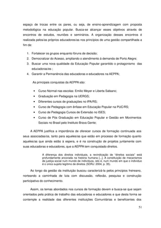 espaço de trocas entre os pares, ou seja, de ensino-aprendizagem com proposta
metodológica na educação popular. Busca-se alcançar esses objetivos através de
encontros de estudos, reuniões e seminários. A organização desses encontros é
realizada pelos/as próprios educadores/as nos princípios de uma gestão compartilhada a
fim de:

  1. Fortalecer os grupos enquanto fóruns de decisão;
  2. Democratizar do Acesso, ampliando o atendimento à demanda de Porto Alegre;
  3. Buscar uma nova qualidade da Educação Popular garantido o protagonismo das
      educadoras/es ;
  4. Garantir a Permanência das educadoras e educadores na AEPPA;

          As principais conquistas da AEPPA são:

          •   Curso Normal nas escolas: Emilio Meyer e Liberta Salsano;
          •   Graduação em Pedagogia na UERGS;
          •   Diferentes cursos de graduações no IPA/RS;
          •   Curso de Pedagogia com ênfase em Educação Popular na PUC/RS;
          •   Curso de Pedagogia Cursos de Extensão no ISES;
          •   Curso de Pós Graduação em Educação Popular e Gestão em Movimentos
              Sociais no Brasil pelo Instituto Brava Gente;

     A AEPPA justifica a importância de oferecer cursos de formação continuada aos
seus associadas/os, tanto para aqueles/as que estão em processo de formação quanto
aqueles/as que ainda estão à espera, e é na construção de projetos juntamente com
suas educadoras e educadores, que a AEPPA tem conquistado direitos.

                A diferença dos direitos individuais, a revindicação de “direitos sociais” está
                profundamente ancorada na história humana [...]. A constituição de mecanismos
                de justiça social num mundo de indivíduos, isto é, num mundo em que o indivíduo
                é o único sujeito legítimo de direitos (SORJ: 2004, p. 35).

     Ao longo da gestão da instituição buscou caracterizá-la pelos princípios freireano,
norteando a caminhada de luta com discussão, reflexão, pesquisa e construção
participativa do conhecimento.

     Assim, os temas abordados nos cursos de formação devem e busca-se que sejam
orientados pela prática de trabalho das educadoras e educadores e que desta forma se
contemple a realidade das diferentes instituições Comunitárias e beneficentes dos

                                                                                            51
 