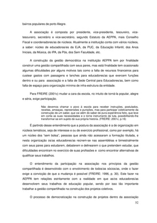 bairros populares de porto Alegre.

      A associação é composta por presidente, vice-presidente, tesoureiro, vice-
tesoureiro, secretário e vice-secretário, segundo Estatuto da AEPPA, mais Conselho
Fiscal e coordenadores/as de núcleos. Atualmente a instituição conta com vários núcleos,
a saber: núcleo de educadoras/es da EJA, da PUC, da Educação Infantil, dos Anos
Iniciais, da Música, do IPA, da Pós, dos Sem Faculdade, etc.

      A construção da gestão democrática na instituição AEPPA tem por finalidade
construir uma gestão compartilhada com seus pares, mas está finalidade tem ocasionado
algumas dificuldades por alguns motivos tais como a falta de recursos financeiros para
custear gastos com passagens e lanches para educadores/as que exercem funções
dentro e ou para associação e a falta de Sede Central para Educadores/as, bem como
falta de espaço para organização mínima de infra-estrutura da entidade.

      Para FREIRE (2001c) mudar a cara da escola, no intuito de torná-la popular, alegre
e séria, exige participação.

               Não devemos chamar o povo à escola para receber instruções, postulados,
               receitas, ameaças, repreensões e punições, mas para participar coletivamente da
               construção de um saber, que vai além do saber de pura experiência feito, que leve
               em conta as suas necessidades e o torne instrumento de luta, possibilitando-lhe
               transformar-se em sujeito de sua própria história. (FREIRE: 2001c, p.16)

      É partindo desse entendimento que a postura da associação é a de organização em
núcleos temáticos, seja de interesse e ou de exercício profissional, como por exemplo, há
um núcleo dos “sem bolsa”, pessoas que ainda não acessaram a formação titulada, e
nesta organização os/as educadores/as reúnem-se nas assembléias e bimestralmente
com seus pares para estudarem, debaterem e delinearem o que pretendem estudar, que
dificuldades encontram no exercício de suas profissões e como encontrar alternativas de
qualificar seus trabalhos.

      O entendimento da participação na associação nos princípios da gestão
compartilhada é desenvolvido com o envolvimento de todos/as sócios/as, onde o fazer
exige a convicção de que a mudança é possível (FREIRE: 1996, p. 30). Este fazer na
AEPPA tem relações estritamente com a realidade em que as/os educadores/as
desenvolvem seus trabalhos de educação popular, sendo por isso tão importante
trabalhar a gestão compartilhada na construção dos projetos coletivos.

      O processo de democratização na construção de projetos dentro da associação
                                                                                             52
 