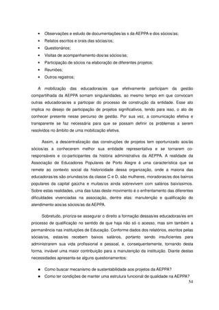 •    Observações e estudo de documentações/as s da AEPPA e dos sócios/as;
   •    Relatos escritos e orais das sócias/os;
   •    Questionários;
   •    Visitas de acompanhamento dos/as sócios/as;
   •    Participação de sócios na elaboração de diferentes projetos;
   •    Reuniões;
   •    Outros registros;

   A mobilização      das   educadoras/es    que   efetivamente   participam   da   gestão
compartilhada da AEPPA somam singularidades, ao mesmo tempo em que convocam
outras educadoras/es a participar do processo de construção da entidade. Esse ato
implica no desejo de participação de projetos significativos, tendo para isso, o ato de
conhecer presente nesse percurso de gestão. Por sua vez, a comunicação efetiva e
transparente se faz necessária para que se possam definir os problemas a serem
resolvidos no âmbito de uma mobilização efetiva.

       Assim, a descentralização das construções de projetos tem oportunizado aos/às
sócios/as a conhecerem melhor sua entidade representativa e se tornarem co-
responsáveis e co-participantes da história administrativa da AEPPA. A realidade da
Associação de Educadores Populares de Porto Alegre é uma característica que se
remete ao contexto social da historicidade dessa organização, onde a maioria das
educadoras/es são oriundas/os da classe C e D, são mulheres, moradoras/es dos bairros
populares da capital gaúcha e muitas/os ainda sobrevivem com salários baixíssimos.
Sobre estas realidades, uma das lutas deste movimento é o enfrentamento das diferentes
dificuldades vivenciadas na associação, dentre elas: manutenção e qualificação do
atendimento aos/as sócios/as da AEPPA.

       Sobretudo, prioriza-se assegurar o direito a formação dessas/es educadoras/es em
processo de qualificação no sentido de que haja não só o acesso, mas sim também a
permanência nas instituições de Educação. Conforme dados dos relatórios, escritos pelas
sócias/os, estas/es recebem baixos salários, portanto sendo insuficientes para
administrarem sua vida profissional e pessoal, e, consequentemente, tornando desta
forma, inviável uma maior contribuição para a manutenção da instituição. Diante destas
necessidades apresenta-se alguns questionamentos:

        Como buscar mecanismo de sustentabilidade aos projetos da AEPPA?
        Como ter condições de manter uma estrutura funcional de qualidade na AEPPA?
                                                                                       54
 